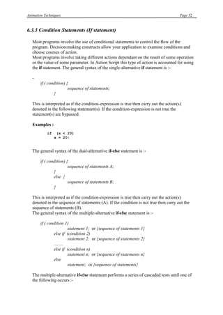 Animation Techniques                                                                     Page 52



6.3.3 Condition Statements (If statement)

   Most programs involve the use of conditional statements to control the flow of the
   program. Decision-making constructs allow your application to examine conditions and
   choose courses of action.
   Most programs involve taking different actions dependant on the result of some operation
   or the value of some parameter. In Action Script this type of action is accounted for using
   the if statement. The general syntax of the single-alternative if statement is :-

   -
        if ( condition) {
                         sequence of statements;
                }

   This is interpreted as if the condition-expression is true then carry out the action(s)
   denoted in the following statement(s). If the condition-expression is not true the
   statement(s) are bypassed.

   Examples :
            if    (x < 20)
                 x = 20;


   The general syntax of the dual-alternative if-else statement is :-

        if ( condition) {
                         sequence of statements A;
                }
                else {
                         sequence of statements B;
                }

   This is interpreted as if the condition-expression is true then carry out the action(s)
   denoted in the sequence of statements (A). If the condition is not true then carry out the
   sequence of statements (B).
   The general syntax of the multiple-alternative if-else statement is :-

        if ( condition 1)
                         statement 1; or {sequence of statements 1}
                else if (condition 2)
                         statement 2; or {sequence of statements 2}
                ........
                else if (condition n)
                         statement n; or {sequence of statements n}
                else
                         statement; or {sequence of statements}

   The multiple-alternative if-else statement performs a series of cascaded tests until one of
   the following occurs :-
 