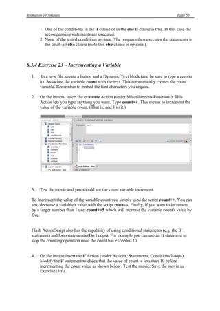 Animation Techniques                                                                      Page 53


        1. One of the conditions in the if clause or in the else if clause is true. In this case the
           accompanying statements are executed.
        2. None of the tested conditions are true. The program then executes the statements in
           the catch-all else clause (note this else clause is optional).



6.3.4 Exercise 23 – Incrementing a Variable

   1.    In a new file, create a button and a Dynamic Text block (and be sure to type a zero in
        it). Associate the variable count with the text. This automatically creates the count
        variable. Remember to embed the font characters you require.

   2.   On the button, insert the evaluate Action (under Miscellaneous Functions). This
        Action lets you type anything you want. Type count++. This means to increment the
        value of the variable count. (That is, add 1 to it.)




   3.   Test the movie and you should see the count variable increment.

   To Increment the value of the variable count you simply used the script count++. You can
   also decrease a variable's value with the script count--. Finally, if you want to increment
   by a larger number than 1 use: count+=5 which will increase the variable count's value by
   five.


   Flash ActionScript also has the capability of using conditional statements (e.g. the If
   statement) and loop statements (Do Loops). For example you can use an If statement to
   stop the counting operation once the count has exceeded 10.


   4.   On the button insert the if Action (under Actions, Statements, Conditions/Loops).
        Modify the if statement to check that the value of count is less than 10 before
        incrementing the count value as shown below. Test the movie. Save the movie as
        Exercise23.fla.
 