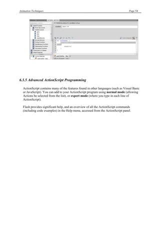 Animation Techniques                                                                Page 54




6.3.5 Advanced ActionScript Programming

   ActionScript contains many of the features found in other languages (such as Visual Basic
   or JavaScript). You can add to your ActionScript program using normal mode (allowing
   Actions be selected from the list), or expert mode (where you type in each line of
   ActionScript).

   Flash provides significant help, and an overview of all the ActionScript commands
   (including code examples) in the Help menu, accessed from the ActionScript panel.
 