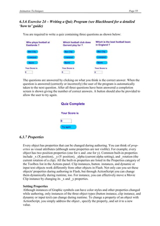 Animation Techniques                                                                       Page 55



6.3.6 Exercise 24 – Writing a Quiz Program (see Blackboard for a detailed
„how to‟ guide)

   You are required to write a quiz containing three questions as shown below:




   The questions are answered by clicking on what you think is the correct answer. When the
   question is answered (correctly or incorrectly) the user of the program is automatically
   taken to the next question. After all three questions have been answered a completion
   screen is shown giving the number of correct answers. A button should also be provided to
   allow the user to try again.




6.3.7 Properties

   Every object has properties that can be changed during authoring. You can think of prop-
   erties as visual attributes (although some properties are not visible). For example, every
   object has two position properties (one for x and .one for y). Common built-in properties
   include _x (X position), _y (Y position), _alpha (current alpha setting), and _rotation (the
   current rotation of a clip). All the built-in properties are listed in the Properties category of
   the Toolbox list in the Actions panel. Clip instances, button. instances, and dynamic or
   input text objects work differently from other objects in Flash. Not only can you set these
   objects' properties during authoring in Flash, but through ActionScript you can change
   them dynamically during runtime, too. For instance, you can effectively move a Movie
   Clip instance by changing its _x and _y properties.

   Setting Properties
   Although instances of Graphic symbols can have color styles and other properties changed
   while authoring, only instances of the three object types (button instance, clip instance, and
   dynamic or input text) can change during runtime. To change a property of an object with
   ActionScript, you simply address the object , specify the property, and set it to a new
   value.
 
