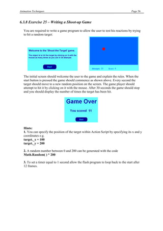 Animation Techniques                                                                   Page 56



6.3.8 Exercise 25 – Writing a Shoot-up Game

   You are required to write a game program to allow the user to test his reactions by trying
   to hit a random target:




   The initial screen should welcome the user to the game and explain the rules. When the
   start button is pressed the game should commence as shown above. Every second the
   target should move to a new random position on the screen. The game player should
   attempt to hit it by clicking on it with the mouse. After 30 seconds the game should stop
   and you should display the number of times the target has been hit.




   Hints:
   1. You can specify the position of the target within Action Script by specifying its x and y
   coordinates e.g.
   target._x = 100
   target._y = 200

   2. A random number between 0 and 200 can be generated with the code
   Math.Random( ) * 200

   3. To set a timer equal to 1 second allow the flash program to loop back to the start after
   12 frames.
 