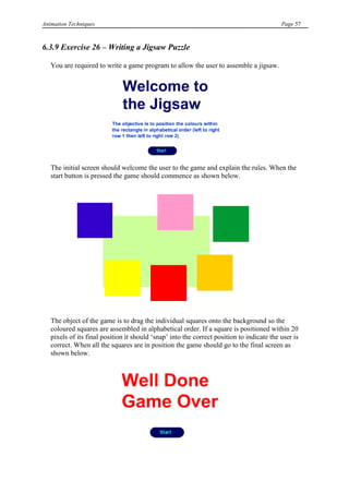 Animation Techniques                                                                       Page 57



6.3.9 Exercise 26 – Writing a Jigsaw Puzzle

   You are required to write a game program to allow the user to assemble a jigsaw.




   The initial screen should welcome the user to the game and explain the rules. When the
   start button is pressed the game should commence as shown below.




   The object of the game is to drag the individual squares onto the background so the
   coloured squares are assembled in alphabetical order. If a square is positioned within 20
   pixels of its final position it should „snap‟ into the correct position to indicate the user is
   correct. When all the squares are in position the game should go to the final screen as
   shown below.
 