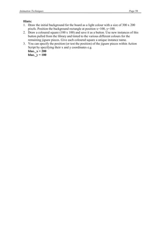 Animation Techniques                                                                Page 58


   Hints:
   1. Draw the initial background for the board as a light colour with a size of 300 x 200
      pixels. Position the background rectangle at position x=100, y=100.
   2. Draw a coloured square (100 x 100) and save it as a button. Use new instances of this
      button pulled from the library and tinted to the various different colours for the
      remaining jigsaw pieces. Give each coloured square a unique instance name.
   3. You can specify the position (or test the position) of the jigsaw pieces within Action
      Script by specifying their x and y coordinates e.g.
      blue._x = 200
      blue._y = 100
 