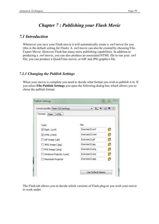 Animation Techniques                                                                   Page 59




                Chapter 7 : Publishing your Flash Movie

7.1 Introduction
   Whenever you save your Flash movie it will automatically create a .swf movie for you
   (this is the default setting for Flash). A .swf movie can also be created by choosing File-
   Export Movie. However Flash has many more publishing capabilities. In addition to
   producing a .swf movie, you can also produce an associated HTML file to run your .swf
   file; you can produce a QuickTime movie; or GIF and JPG graphics file.



7.1.1 Changing the Publish Settings

   When your movie is complete you need to decide what format you wish to publish it in. If
   you select File-Publish Settings you open the following dialog box which allows you to
   chose the publish format.




   The Flash tab allows you to decide which versions of Flash plug-in you wish your movie
   to work under.
 