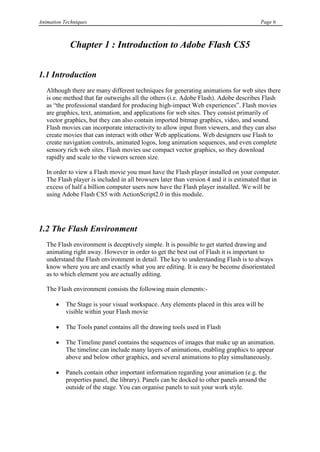 Animation Techniques                                                                    Page 6



            Chapter 1 : Introduction to Adobe Flash CS5


1.1 Introduction
   Although there are many different techniques for generating animations for web sites there
   is one method that far outweighs all the others (i.e. Adobe Flash). Adobe describes Flash
   as “the professional standard for producing high-impact Web experiences”. Flash movies
   are graphics, text, animation, and applications for web sites. They consist primarily of
   vector graphics, but they can also contain imported bitmap graphics, video, and sound.
   Flash movies can incorporate interactivity to allow input from viewers, and they can also
   create movies that can interact with other Web applications. Web designers use Flash to
   create navigation controls, animated logos, long animation sequences, and even complete
   sensory rich web sites. Flash movies use compact vector graphics, so they download
   rapidly and scale to the viewers screen size.

   In order to view a Flash movie you must have the Flash player installed on your computer.
   The Flash player is included in all browsers later than version 4 and it is estimated that in
   excess of half a billion computer users now have the Flash player installed. We will be
   using Adobe Flash CS5 with ActionScript2.0 in this module.




1.2 The Flash Environment
   The Flash environment is deceptively simple. It is possible to get started drawing and
   animating right away. However in order to get the best out of Flash it is important to
   understand the Flash environment in detail. The key to understanding Flash is to always
   know where you are and exactly what you are editing. It is easy be become disorientated
   as to which element you are actually editing.

   The Flash environment consists the following main elements:-

           The Stage is your visual workspace. Any elements placed in this area will be
           visible within your Flash movie

           The Tools panel contains all the drawing tools used in Flash

           The Timeline panel contains the sequences of images that make up an animation.
           The timeline can include many layers of animations, enabling graphics to appear
           above and below other graphics, and several animations to play simultaneously.

           Panels contain other important information regarding your animation (e.g. the
           properties panel, the library). Panels can be docked to other panels around the
           outside of the stage. You can organise panels to suit your work style.
 