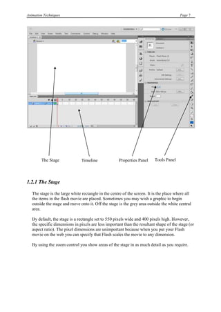 Animation Techniques                                                                     Page 7




        The Stage              Timeline              Properties Panel     Tools Panel
                               Panel


1.2.1 The Stage

   The stage is the large white rectangle in the centre of the screen. It is the place where all
   the items in the flash movie are placed. Sometimes you may wish a graphic to begin
   outside the stage and move onto it. Off the stage is the grey area outside the white central
   area.

   By default, the stage is a rectangle set to 550 pixels wide and 400 pixels high. However,
   the specific dimensions in pixels are less important than the resultant shape of the stage (or
   aspect ratio). The pixel dimensions are unimportant because when you put your Flash
   movie on the web you can specify that Flash scales the movie to any dimension.

   By using the zoom control you show areas of the stage in as much detail as you require.
 