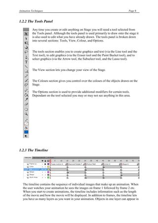 Animation Techniques                                                                    Page 8



1.2.2 The Tools Panel

           Any time you create or edit anything on Stage you will need a tool selected from
           the Tools panel. Although the tools panel is used primarily to draw onto the stage it
           is also used to edit what you have already drawn. The tools panel is broken down
           into several sections: Tools, View, Colour, and Options.


           The tools section enables you to create graphics and text (via the Line tool and the
           Text tool), to edit graphics (via the Eraser tool and the Paint Bucket tool), and to
           select graphics (via the Arrow tool, the Subselect tool, and the Lasso tool).


           The View section lets you change your view of the Stage.


           The Colours section gives you control over the colours of the objects drawn on the
           Stage.

           The Options section is used to provide additional modifiers for certain tools.
           Dependant on the tool selected you may or may not see anything in this area.




1.2.3 The Timeline




   The timeline contains the sequence of individual images that make up an animation. When
   the user watches your animation he sees the images on frame 1 followed by frame 2 etc.
   When you start to create animations, the timeline includes information such as the length
   of the movie and how the movie will be displayed. In addition to frames, the timeline lets
   you have as many layers as you want in your animation. Objects in one layer can appear in
 