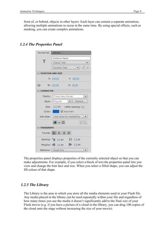 Animation Techniques                                                                   Page 9


   front of, or behind, objects in other layers. Each layer can contain a separate animation,
   allowing multiple animations to occur at the same time. By using special effects, such as
   masking, you can create complex animations.



1.2.4 The Properties Panel




   The properties panel displays properties of the currently selected object so that you can
   make adjustments. For example, if you select a block of text the properties panel lets you
   view and change the font face and size. When you select a filled shape, you can adjust the
   fill colour of that shape.



1.2.5 The Library

   The Library is the area in which you store all the media elements used in your Flash file.
   Any media placed in the library can be used repeatedly within your file and regardless of
   how many times you use the media it doesn‟t significantly add to the final size of your
   Flash movie (e.g. if you have a picture of a cloud in the library, you can drag 100 copies of
   the cloud onto the stage without increasing the size of your movie).
 