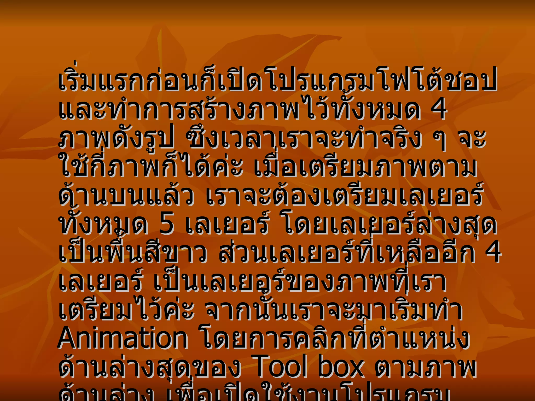 เริ่มแรกก่อนก็เปิดโปรแกรมโฟโต้ชอป และทำการสร้างภาพไว้ทั้งหมด  4  ภาพดังรูป ซึงเวลาเราจะทำจริง ๆ จะใช้กี่ภาพก็ได้ค่ะ เมื่อเตรียมภาพตามด้านบนแล้ว เราจะต้องเตรียมเลเยอร์ทั้งหมด  5  เลเยอร์ โดยเลเยอร์ล่างสุดเป็นพื้นสีขาว ส่วนเลเยอร์ที่เหลืออีก  4  เลเยอร์ เป็นเลเยอร์ของภาพที่เราเตรียมไว้ค่ะ จากนั้นเราจะมาเริ่มทำ  Animation  โดยการคลิกที่ตำแหน่งด้านล่างสุดของ  Tool box  ตามภาพด้านล่าง เพื่อเปิดใช้งานโปรแกรม  ImageReady  ซึ่งเป็นโปรแกรมสำหรับทำภาพ   Animation  