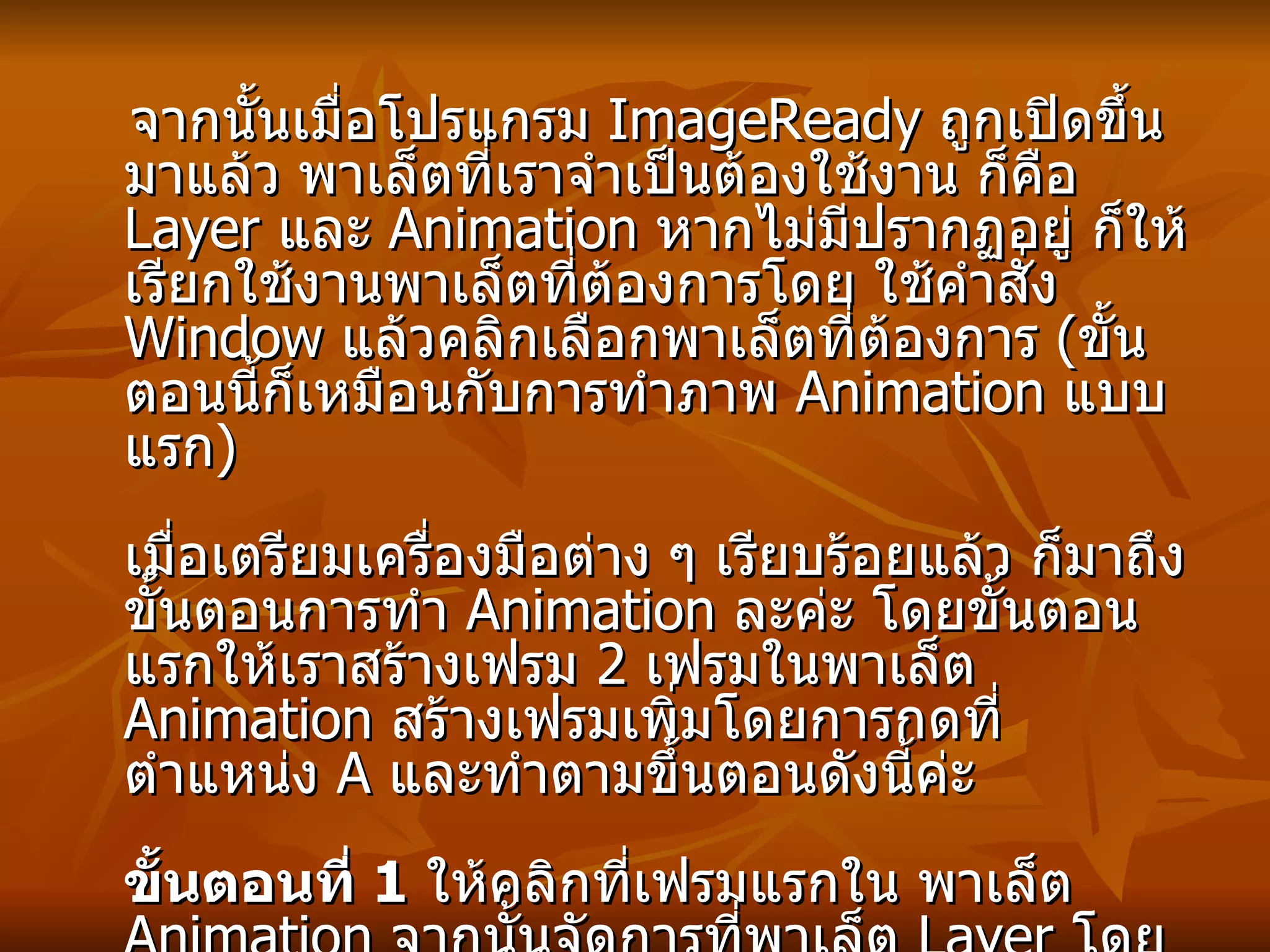 จากนั้นเมื่อโปรแกรม  ImageReady  ถูกเปิดขึ้นมาแล้ว พาเล็ตที่เราจำเป็นต้องใช้งาน ก็คือ  Layer  และ  Animation  หากไม่มีปรากฏอยู่ ก็ให้เรียกใช้งานพาเล็ตที่ต้องการโดย ใช้คำสั่ง  Window  แล้วคลิกเลือกพาเล็ตที่ต้องการ  ( ขั้นตอนนี้ก็เหมือนกับการทำภาพ  Animation  แบบแรก ) เมื่อเตรียมเครื่องมือต่าง ๆ เรียบร้อยแล้ว ก็มาถึงขั้นตอนการทำ   Animation  ละค่ะ โดยขั้นตอนแรกให้เราสร้างเฟรม  2  เฟรมในพาเล็ต  Animation  สร้างเฟรมเพิ่มโดยการกดที่ตำแหน่ง  A  และทำตามขึ้นตอนดังนี้ค่ะ ขั้นตอนที่  1   ให้คลิกที่เฟรมแรกใน พาเล็ต  Animation  จากนั้นจัดการที่พาเล็ต  Layer  โดยเอารูปตาออกที่เลเยอร์  2-5  โดยการคลิกที่รูปตาด้านหน้าแต่ละเลเยอร์ ให้เลเยอร์แรกเท่านั้นที่มีตา ซึงที่ทำภาพในเลเยอร์ที่  1  เท่านั้นที่จะแสดงผลที่เฟรมที่หนึ่ง 