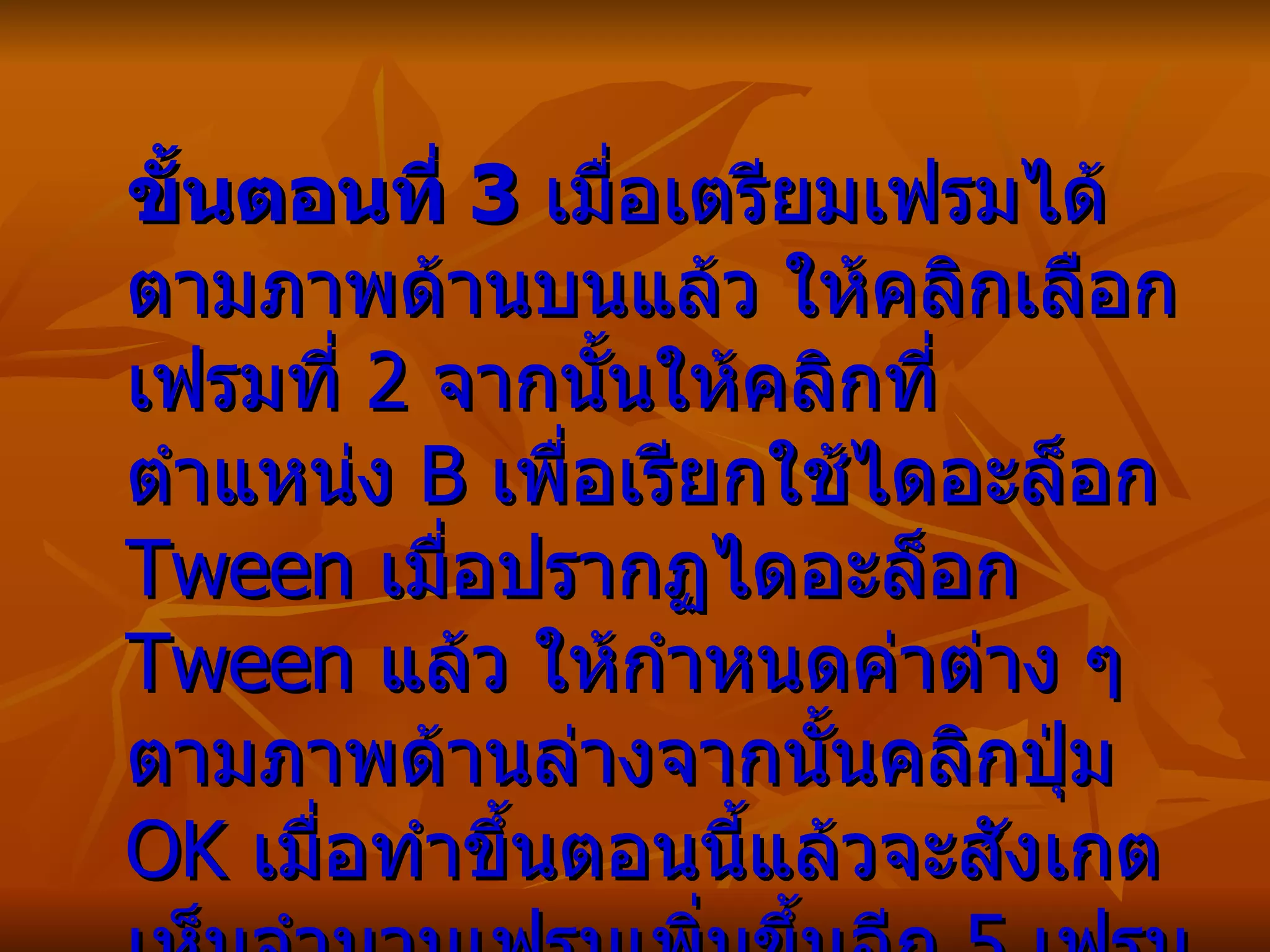 ขั้นตอนที่  3   เมื่อเตรียมเฟรมได้ตามภาพด้านบนแล้ว ให้คลิกเลือกเฟรมที่  2  จากนั้นให้คลิกที่ตำแหน่ง  B  เพื่อเรียกใช้ไดอะล็อก  Tween  เมื่อปรากฏไดอะล็อก  Tween  แล้ว ให้กำหนดค่าต่าง ๆ ตามภาพด้านล่างจากนั้นคลิกปุ่ม  OK  เมื่อทำขึ้นตอนนี้แล้วจะสังเกตเห็นจำนวนเฟรมเพิ่มขึ้นอีก  5  เฟรม อยู่ระหว่างเฟรมที่เราได้เตรียมไว้ในขั้นตอนก่อนหน้านี้   