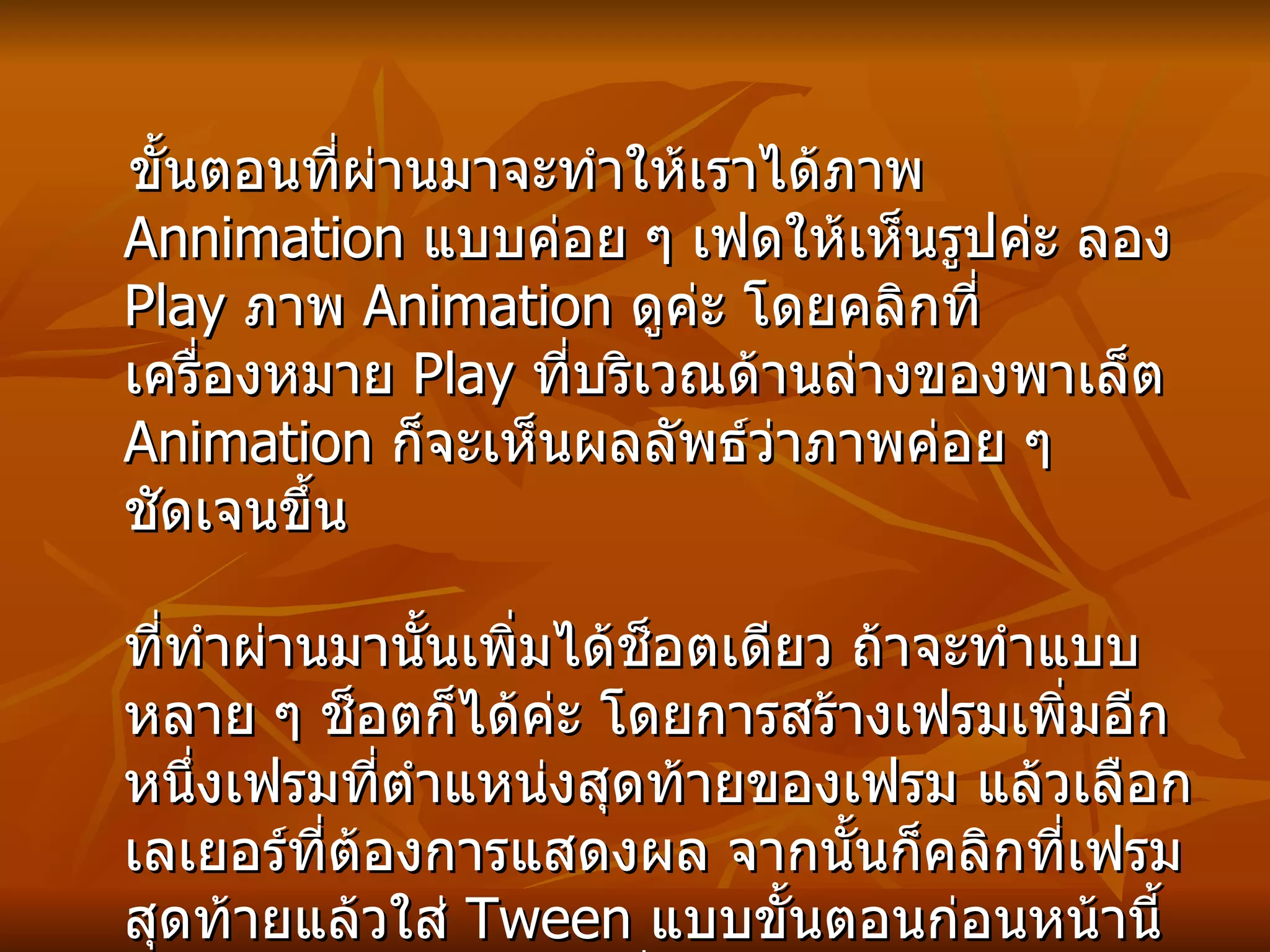 ขั้นตอนที่ผ่านมาจะทำให้เราได้ภาพ  Annimation  แบบค่อย ๆ เฟดให้เห็นรูปค่ะ ลอง  Play  ภาพ  Animation  ดูค่ะ โดยคลิกที่เครื่องหมาย  Play  ที่บริเวณด้านล่างของพาเล็ต  Animation  ก็จะเห็นผลลัพธ์ว่าภาพค่อย ๆ ชัดเจนขึ้น ที่ทำผ่านมานั้นเพิ่มได้ช็อตเดียว ถ้าจะทำแบบหลาย ๆ ช็อตก็ได้ค่ะ โดยการสร้างเฟรมเพิ่มอีกหนึ่งเฟรมที่ตำแหน่งสุดท้ายของเฟรม แล้วเลือกเลเยอร์ที่ต้องการแสดงผล จากนั้นก็คลิกที่เฟรมสุดท้ายแล้วใส่  Tween  แบบขั้นตอนก่อนหน้านี้ ก็จะทำให้ได้อีกช็อตหนึ่งค่ะ ถ้าต้องการหลาย ๆ ช็อตก็ทำแบบนี้ไปเรื่อย ๆ จนครบทุกเลเยอร์ค่ะ   