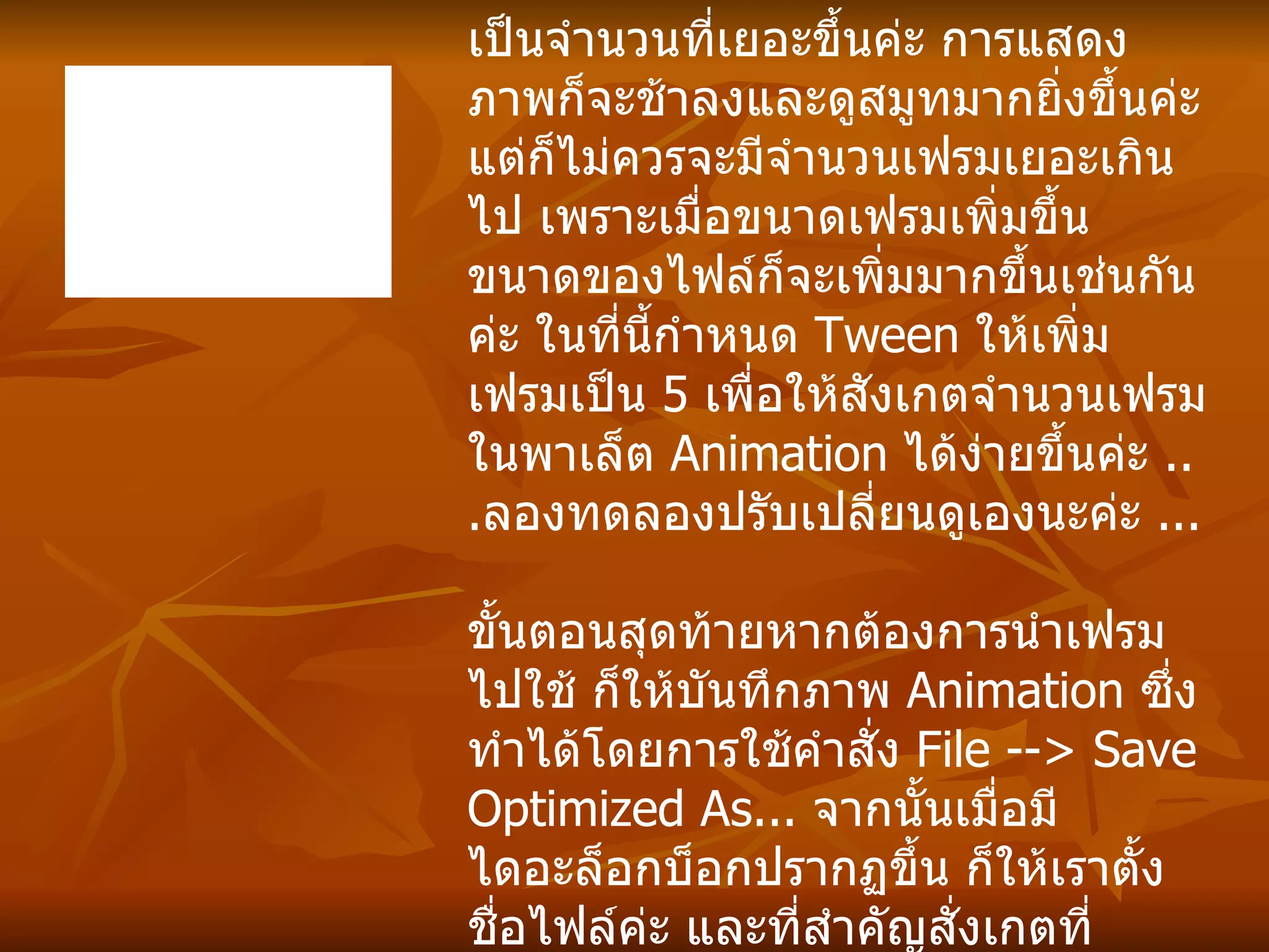 การทำภาพแบบนี้ถ้าหากต้องการให้สมูทสมจริง ก็ต้องใช้จำนวนเฟรมให้เยอะขึ้นค่ะ โดยในขั้นตอนการทำ  Tween  ก็อาจจะเพิ่มเฟรมจากเดิม   5  เป็นจำนวนที่เยอะขึ้นค่ะ การแสดงภาพก็จะช้าลงและดูสมูทมากยิ่งขึ้นค่ะ แต่ก็ไม่ควรจะมีจำนวนเฟรมเยอะเกินไป เพราะเมื่อขนาดเฟรมเพิ่มขึ้น ขนาดของไฟล์ก็จะเพิ่มมากขึ้นเช่นกันค่ะ ในที่นี้กำหนด  Tween  ให้เพิ่มเฟรมเป็น  5  เพื่อให้สังเกตจำนวนเฟรมในพาเล็ต  Animation  ได้ง่ายขึ้นค่ะ   ... ลองทดลองปรับเปลี่ยนดูเองนะค่ะ  ... ขั้นตอนสุดท้ายหากต้องการนำเฟรมไปใช้ ก็ให้บันทึกภาพ  Animation  ซึ่งทำได้โดยการใช้คำสั่ง  File --> Save Optimized As...  จากนั้นเมื่อมีไดอะล็อกบ็อกปรากฏขึ้น ก็ให้เราตั้งชื่อไฟล์ค่ะ และที่สำคัญสั่งเกตที่  Save as type  ให้เซฟเป็นสกุล  . gif  เท่านั้นค่ะ ภาพที่เราเซฟไปจึงจะแสดงผลการเล่นภาพเป็นแบบ  Animation  