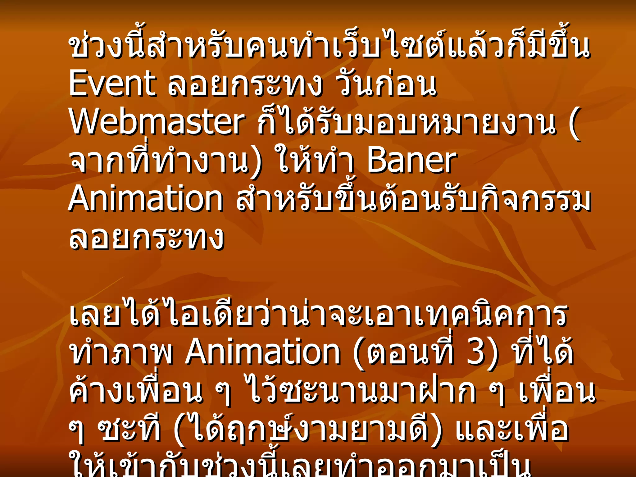ช่วงนี้สำหรับคนทำเว็บไซต์แล้วก็มีขึ้น  Event  ลอยกระทง วันก่อน   Webmaster  ก็ได้รับมอบหมายงาน  ( จากที่ทำงาน )  ให้ทำ  Baner Animation  สำหรับขึ้นต้อนรับกิจกรรม ลอยกระทง   เลยได้ไอเดียว่าน่าจะเอาเทคนิคการทำภาพ   Animation ( ตอนที่  3)  ที่ได้ค้างเพื่อน ๆ ไว้ซะนานมาฝาก ๆ เพื่อน ๆ ซะที   ( ได้ฤกษ์งามยามดี )  และเพื่อให้เข้ากับช่วงนี้เลยทำออกมาเป็น  Animation  สำหรับงานลอยกระทง  ... เอ้า เรามาเริ่มกันได้เลยค่ะ   