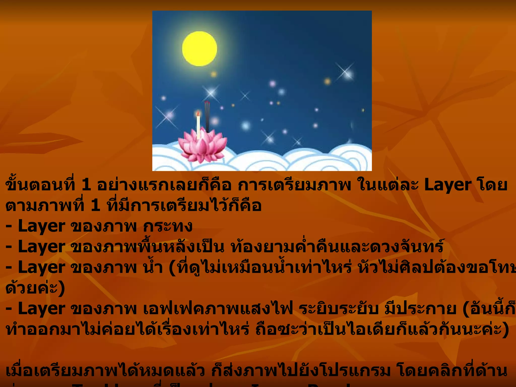 ขั้นตอนที่  1  อย่างแรกเลยก็คือ การเตรียมภาพ ในแต่ละ  Layer  โดยตามภาพที่  1  ที่มีการเตรียมไว้ก็คือ - Layer  ของภาพ กระทง - Layer  ของภาพพื้นหลังเป็น ท้องยามค่ำคืนและดวงจันทร์ - Layer  ของภาพ น้ำ  ( ที่ดูไม่เหมือนน้ำเท่าไหร่ หัวไม่ศิลปต้องขอโทษด้วยค่ะ ) - Layer  ของภาพ เอฟเฟคภาพแสงไฟ ระยิบระยับ มีประกาย   ( อันนี้ก็ทำออกมาไม่ค่อยได้เรื่องเท่าไหร่ ถือซะว่าเป็นไอเดียก็แล้วกันนะค่ะ ) เมื่อเตรียมภาพได้หมดแล้ว ก็ส่งภาพไปยังโปรแกรม โดยคลิกที่ด้านล่างของ  Tool box  ที่เป็นรูปของ  ImageReady   