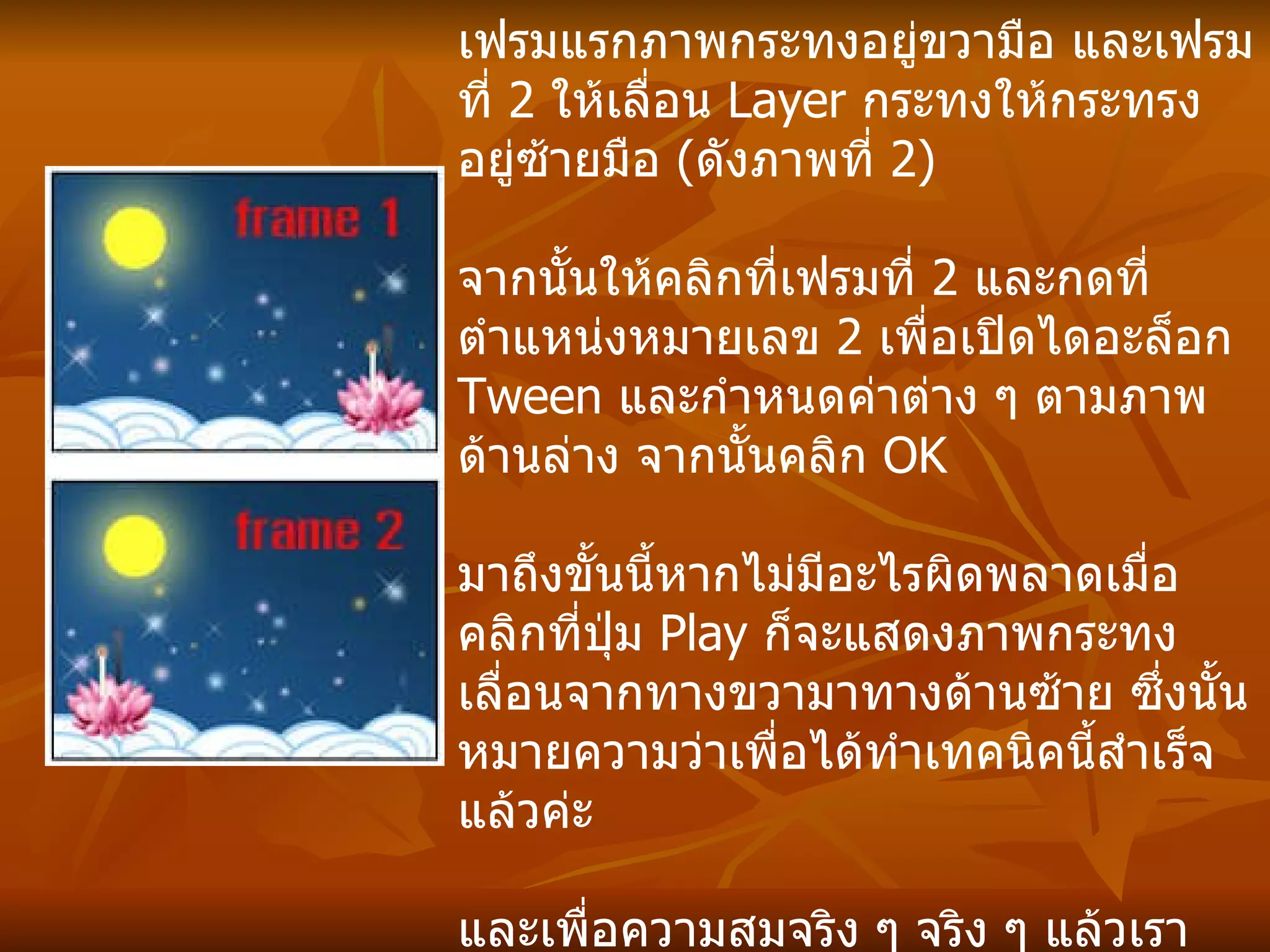 ขั้นตอนต่อมาให้เราสร้างเฟรม  2  เฟรมในพาเล็ต   Animation  สร้างเฟรมเพิ่มโดยการกดที่ตำแหน่ง  1  จากนั้นกำหนดให้เฟรมแรกภาพกระทงอยู่ขวามือ และเฟรมที่  2  ให้เลื่อน  Layer  กระทงให้กระทรงอยู่ซ้ายมือ  ( ดังภาพที่  2) จากนั้นให้คลิกที่เฟรมที่  2  และกดที่ตำแหน่งหมายเลข  2  เพื่อเปิดไดอะล็อก  Tween  และกำหนดค่าต่าง ๆ ตามภาพด้านล่าง จากนั้นคลิก   OK มาถึงขั้นนี้หากไม่มีอะไรผิดพลาดเมื่อคลิกที่ปุ่ม  Play  ก็จะแสดงภาพกระทงเลื่อนจากทางขวามาทางด้านซ้าย ซึ่งนั้นหมายความว่าเพื่อได้ทำเทคนิคนี้สำเร็จแล้วค่ะ และเพื่อความสมจริง ๆ จริง ๆ แล้วเราควรเลื่อนภาพทีละนิดแล้วใส่  Tween  ทีละช็อต ๆ เพื่อน ๆ ลองประบดูนะค่ะ ซึ่งจะทำให้ดูเลื่อนสมจริงขึ้น  