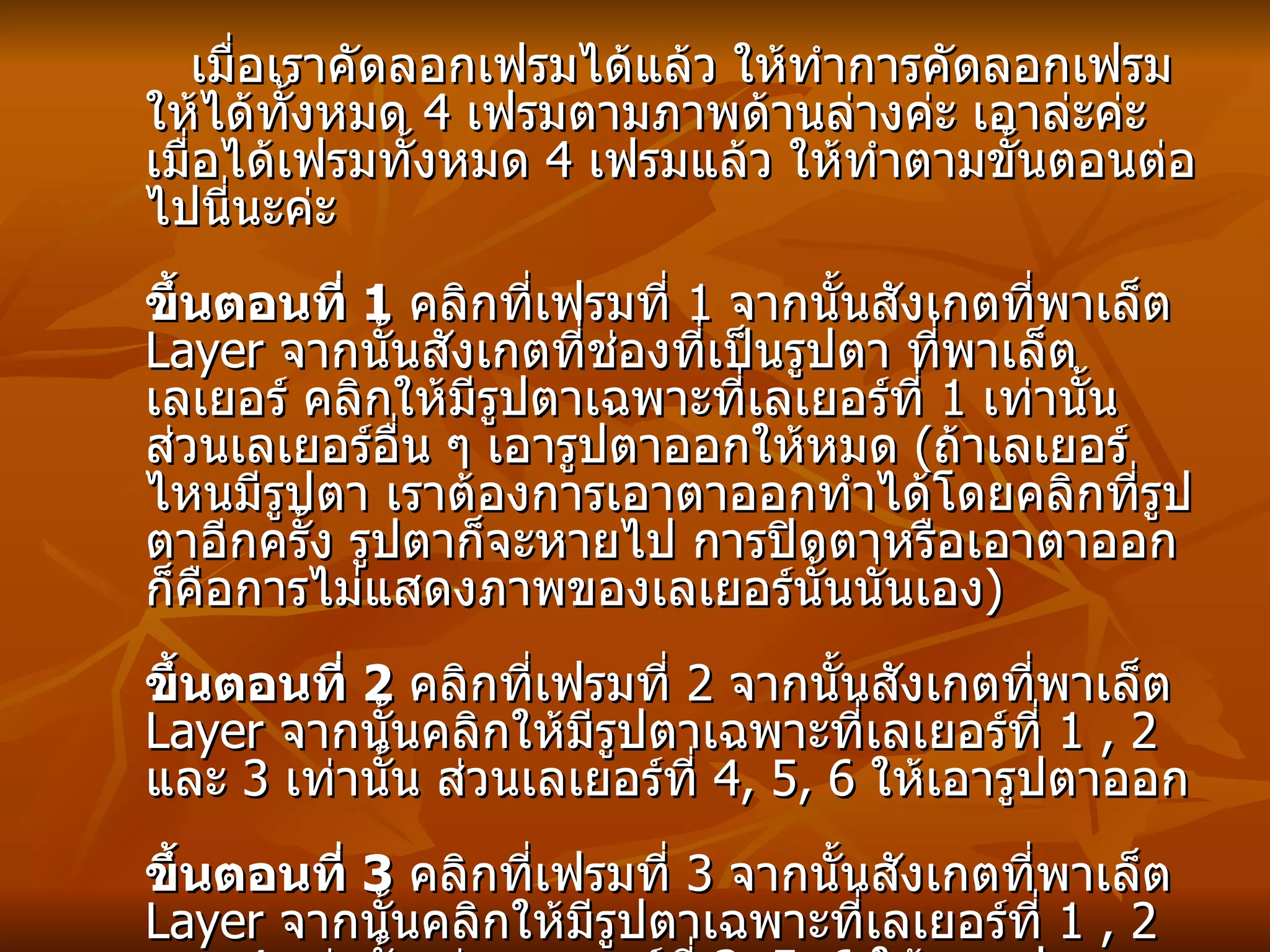 เมื่อเราคัดลอกเฟรมได้แล้ว ให้ทำการคัดลอกเฟรมให้ได้ทั้งหมด  4  เฟรมตามภาพด้านล่างค่ะ เอาล่ะค่ะเมื่อได้เฟรมทั้งหมด  4  เฟรมแล้ว ให้ทำตามขั้นตอนต่อไปนี่นะค่ะ ขึ้นตอนที่  1   คลิกที่เฟรมที่  1  จากนั้นสังเกตที่พาเล็ต  Layer  จากนั้นสังเกตที่ช่องที่เป็นรูปตา ที่พาเล็ตเลเยอร์ คลิกให้มีรูปตาเฉพาะที่เลเยอร์ที่  1  เท่านั้น ส่วนเลเยอร์อื่น ๆ เอารูปตาออกให้หมด  ( ถ้าเลเยอร์ไหนมีรูปตา เราต้องการเอาตาออกทำได้โดยคลิกที่รูปตาอีกครั้ง รูปตาก็จะหายไป การปิดตาหรือเอาตาออก ก็คือการไม่แสดงภาพของเลเยอร์นั้นนั่นเอง ) ขึ้นตอนที่  2   คลิกที่เฟรมที่  2  จากนั้นสังเกตที่พาเล็ต   Layer  จากนั้นคลิกให้มีรูปตาเฉพาะที่เลเยอร์ที่  1 , 2  และ  3  เท่านั้น ส่วนเลเยอร์ที่  4, 5, 6  ให้เอารูปตาออก ขึ้นตอนที่   3   คลิกที่เฟรมที่  3  จากนั้นสังเกตที่พาเล็ต  Layer  จากนั้นคลิกให้มีรูปตาเฉพาะที่เลเยอร์ที่  1 , 2  และ  4  เท่านั้น ส่วนเลเยอร์ที่  3, 5, 6  ให้เอารูปตาออก ขึ้นตอนที่  4   คลิกที่เฟรมที่  4  จากนั้นสังเกตที่พาเล็ต  Layer  จากนั้นคลิกให้มีรูปตาเฉพาะที่เลเยอร์ที่  1 , 2 , 5  และ  6  เท่านั้น ส่วนเลเยอร์ที่   3  และ  4  ให้เอารูปตาออก   ( ทำเหมือนในภาพเลเยอร์ด้านล่างเลยค่ะ )   