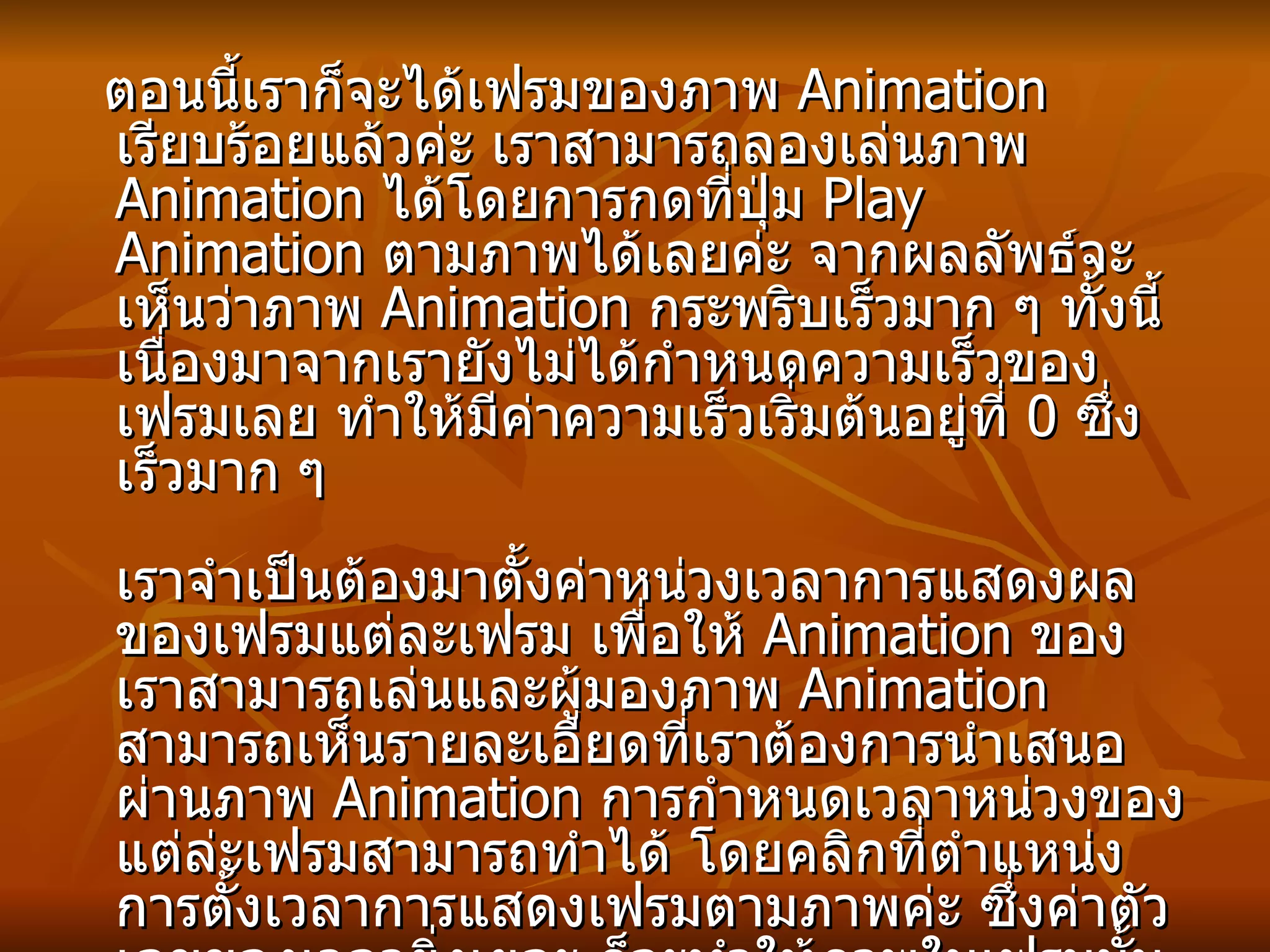 ตอนนี้เราก็จะได้เฟรมของภาพ  Animation  เรียบร้อยแล้วค่ะ เราสามารถลองเล่นภาพ  Animation  ได้โดยการกดที่ปุ่ม  Play Animation  ตามภาพได้เลยค่ะ จากผลลัพธ์จะเห็นว่าภาพ  Animation  กระพริบเร็วมาก ๆ ทั้งนี้เนื่องมาจากเรายังไม่ได้กำหนดความเร็วของเฟรมเลย ทำให้มีค่าความเร็วเริ่มต้นอยู่ที่  0  ซึ่งเร็วมาก ๆ เราจำเป็นต้องมาตั้งค่าหน่วงเวลาการแสดงผลของเฟรมแต่ละเฟรม เพื่อให้   Animation  ของเราสามารถเล่นและผู้มองภาพ  Animation  สามารถเห็นรายละเอียดที่เราต้องการนำเสนอผ่านภาพ  Animation  การกำหนดเวลาหน่วงของแต่ล่ะเฟรมสามารถทำได้ โดยคลิกที่ตำแหน่งการตั้งเวลาการแสดงเฟรมตามภาพค่ะ ซึ่งค่าตัวเลขของเวลายิ่งเยอะ ก็จะทำให้ภาพในเฟรมนั้น ๆ แสดงผลเป็นเวลานานตามไปด้วย จากในตัวอย่าง  Webmaster  กำหนดให้มีการแสดงผลเฟรมละ  1 sec.  ทุก ๆ เฟรมค่ะ  