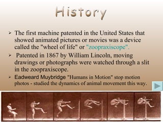 The first machine patented in the United States that showed animated pictures or movies was a device called the "wheel of life" or  "zoopraxiscope". Patented in 1867 by William Lincoln, moving drawings or photographs were watched through a slit in the zoopraxiscope.  Eadweard Muybridge  "Humans in Motion" stop motion photos - studied the dynamics of animal movement this way .   History 