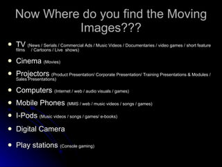 Now Where do you find the Moving Images??? TV  (News / Serials / Commercial Ads / Music Videos / Documentaries / video games / short feature films  / Cartoons / Live  shows) Cinema  (Movies) Projectors  (Product Presentation/ Corporate Presentation/ Training Presentations & Modules / Sales Presentations) Computers  (Internet / web / audio visuals / games) Mobile Phones  (MMS / web / music videos / songs / games) I-Pods  (Music videos / songs / games/ e-books) Digital Camera  Play stations  (Console gaming) 