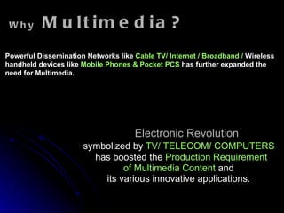 Electronic Revolution symbolized by  TV/ TELECOM/ COMPUTERS   has boosted the  Production Requirement of Multimedia Content  and  its various innovative applications. Why  Multimedia? Powerful Dissemination Networks like  Cable TV/ Internet / Broadband /  Wireless   handheld devices like  Mobile Phones &   Pocket PCS   has further expanded the need for Multimedia. 