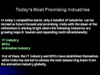 In today’s competitive world, only a handful of industries  can be termed as future focused and promising. India with the dawn of the millennium is shining bright where the following industries are growing leaps & bounds and expanding multi-dimensionally: IT Industry BPOs Animation Industry Out of these, the IT industry and BPOs have established themselves,  while India has started to witness the next outsourcing boom from the animation industry globally. 