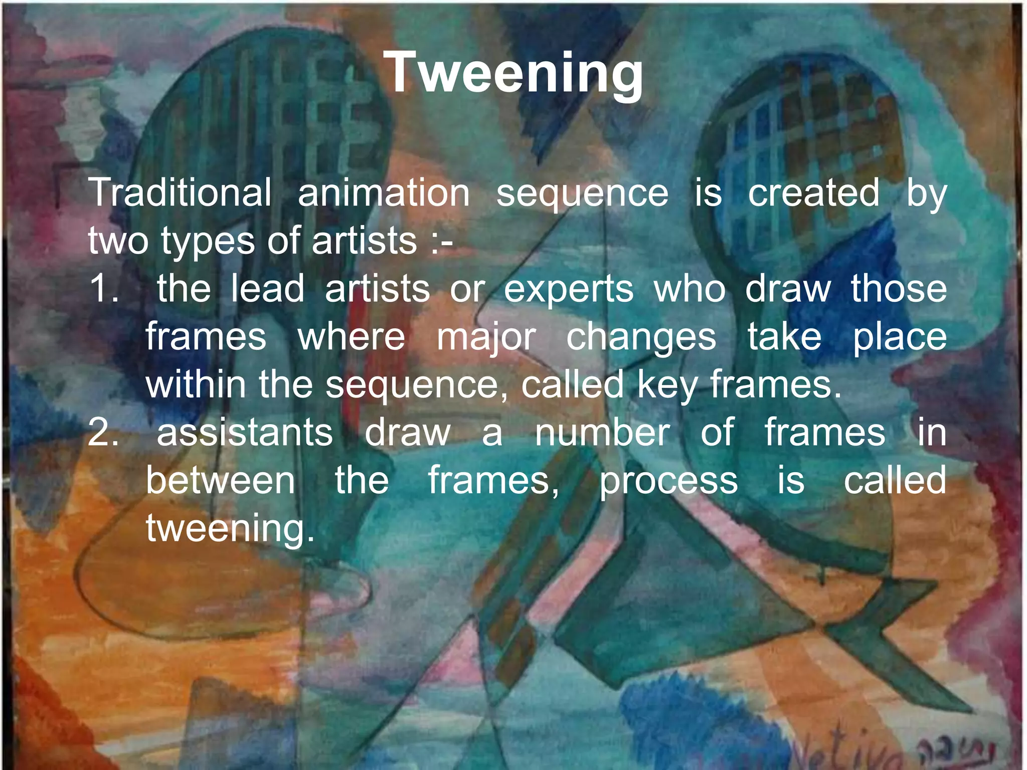 Tweening

Traditional animation sequence is created by
two types of artists :-
1. the lead artists or experts who draw those
   frames where major changes take place
   within the sequence, called key frames.
2. assistants draw a number of frames in
   between the frames, process is called
   tweening.
 