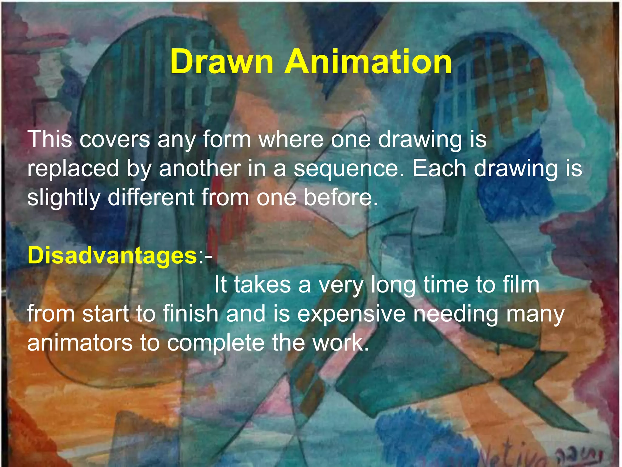 Drawn Animation

This covers any form where one drawing is
replaced by another in a sequence. Each drawing is
slightly different from one before.

Disadvantages:-
                    It takes a very long time to film
from start to finish and is expensive needing many
animators to complete the work.
 