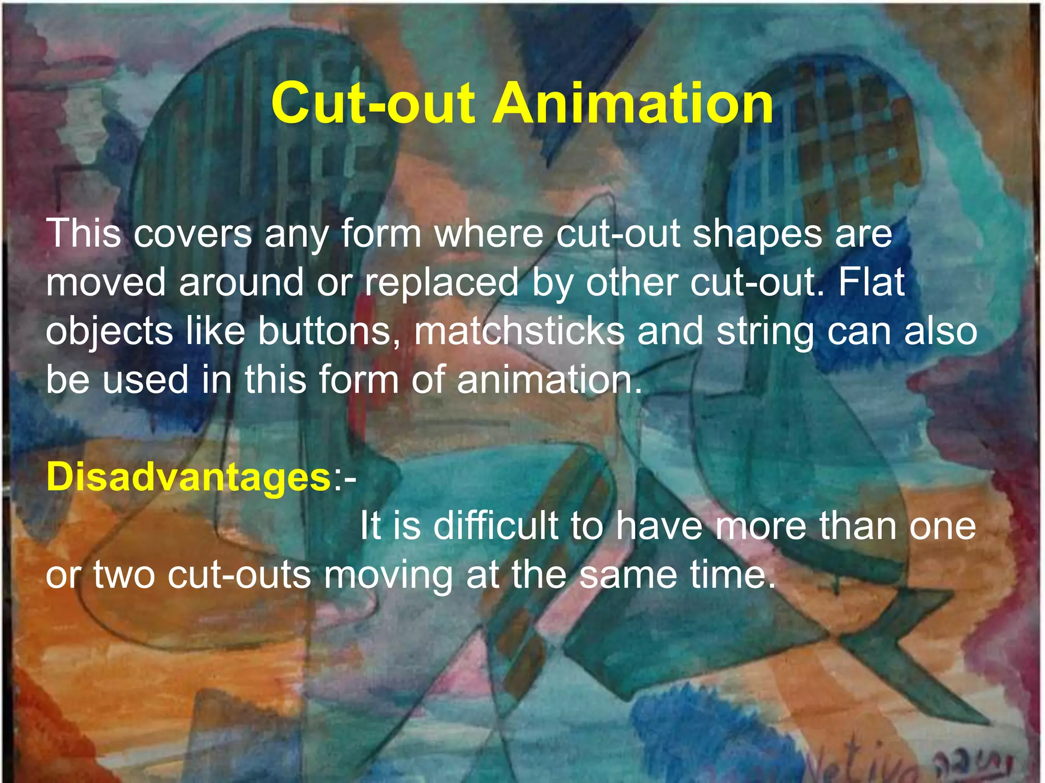 Cut-out Animation

This covers any form where cut-out shapes are
moved around or replaced by other cut-out. Flat
objects like buttons, matchsticks and string can also
be used in this form of animation.

Disadvantages:-
                 It is difficult to have more than one
or two cut-outs moving at the same time.
 