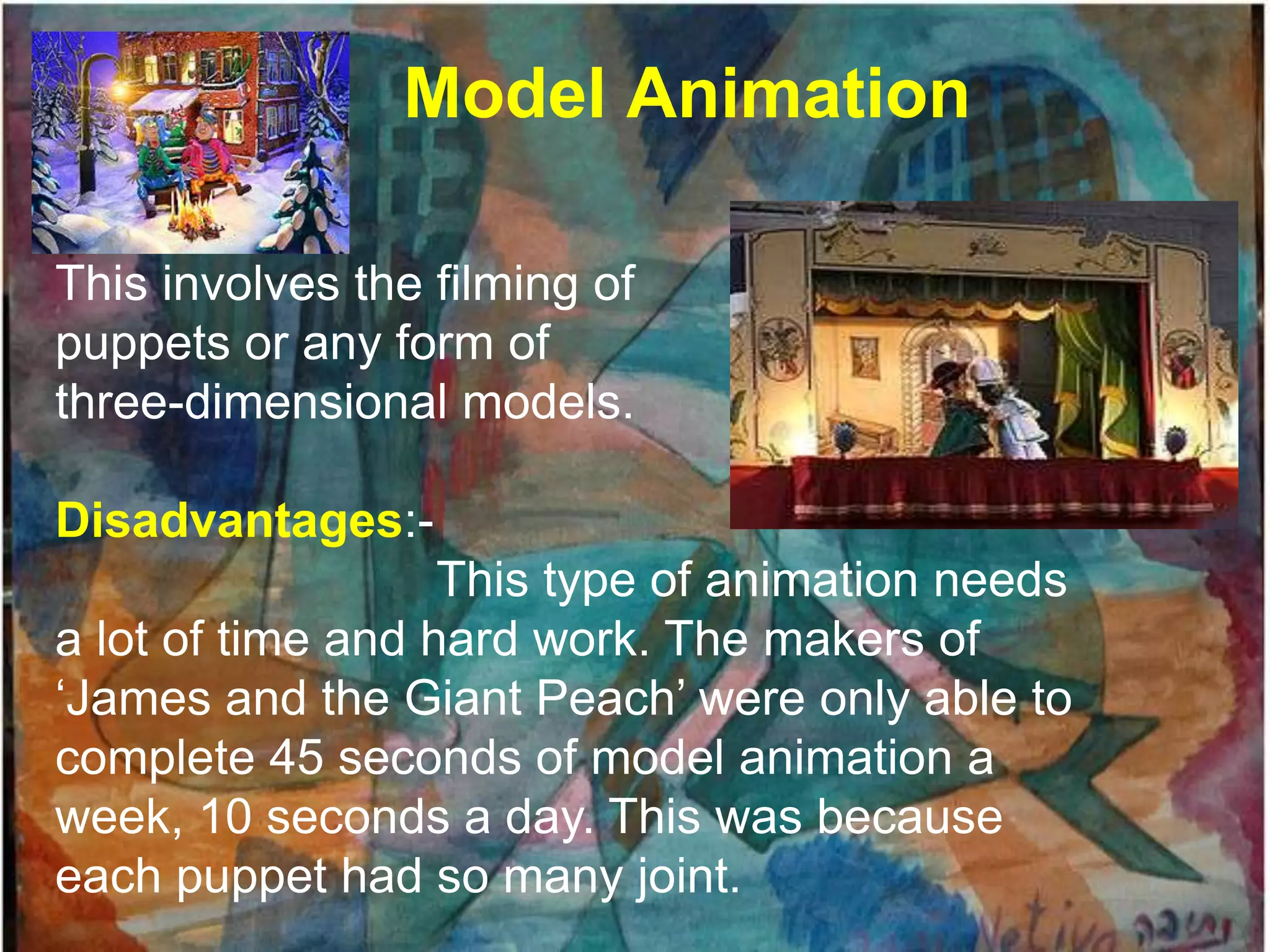 Model Animation

This involves the filming of
puppets or any form of
three-dimensional models.

Disadvantages:-
                   This type of animation needs
a lot of time and hard work. The makers of
„James and the Giant Peach‟ were only able to
complete 45 seconds of model animation a
week, 10 seconds a day. This was because
each puppet had so many joint.
 