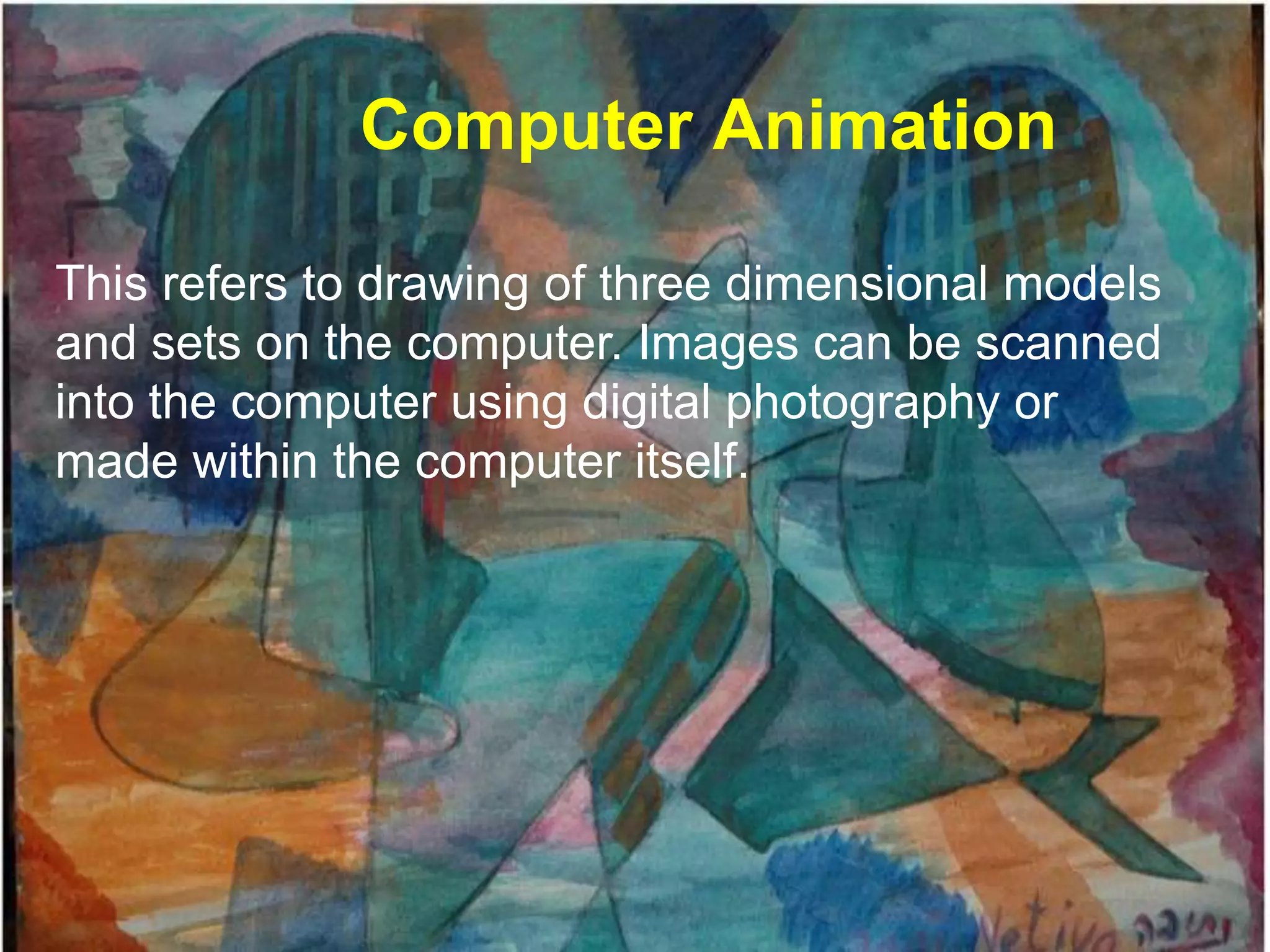 Computer Animation

This refers to drawing of three dimensional models
and sets on the computer. Images can be scanned
into the computer using digital photography or
made within the computer itself.
 