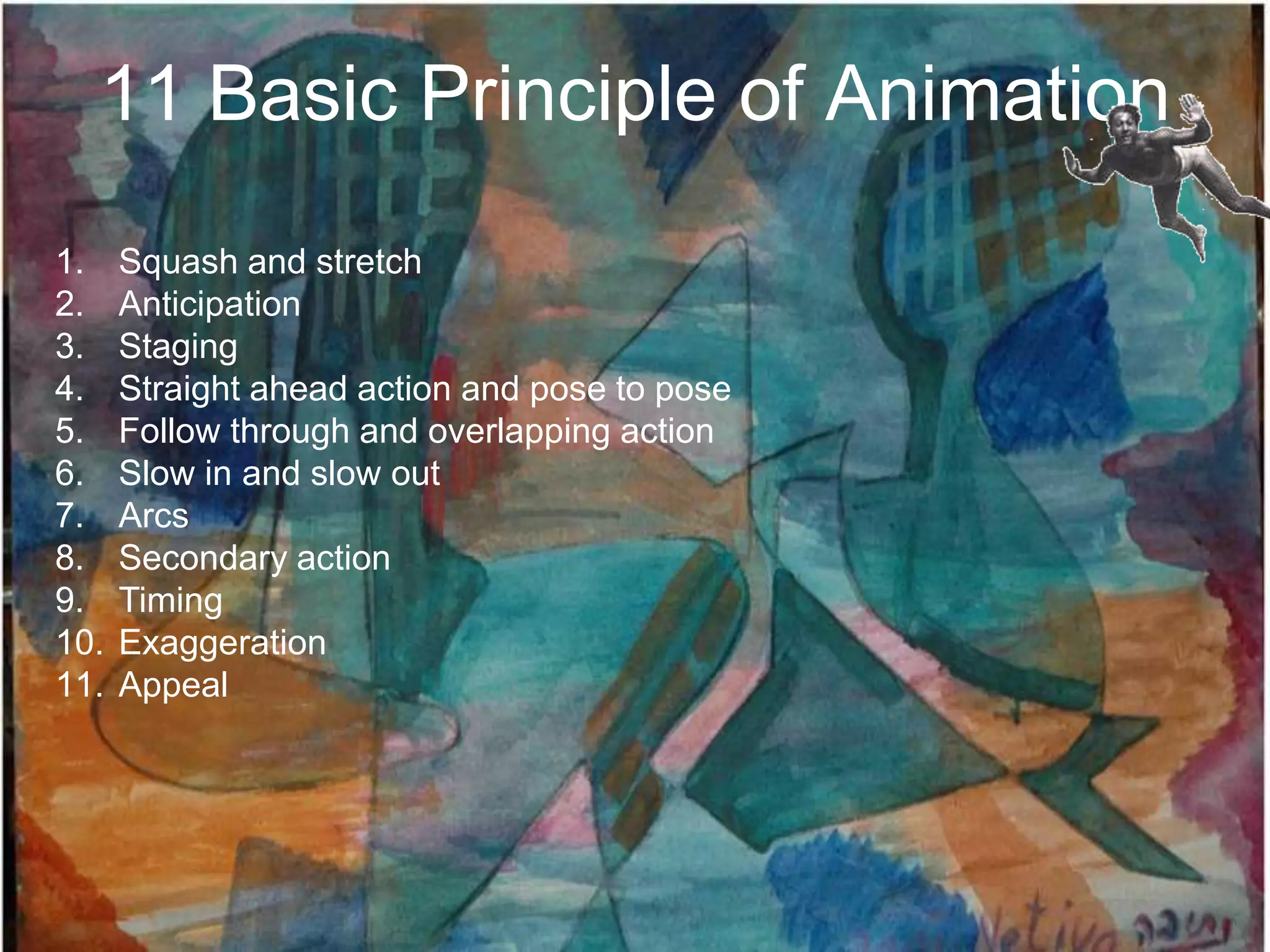 11 Basic Principle of Animation
1.    Squash and stretch
2.    Anticipation
3.    Staging
4.    Straight ahead action and pose to pose
5.    Follow through and overlapping action
6.    Slow in and slow out
7.    Arcs
8.    Secondary action
9.    Timing
10.   Exaggeration
11.   Appeal
 