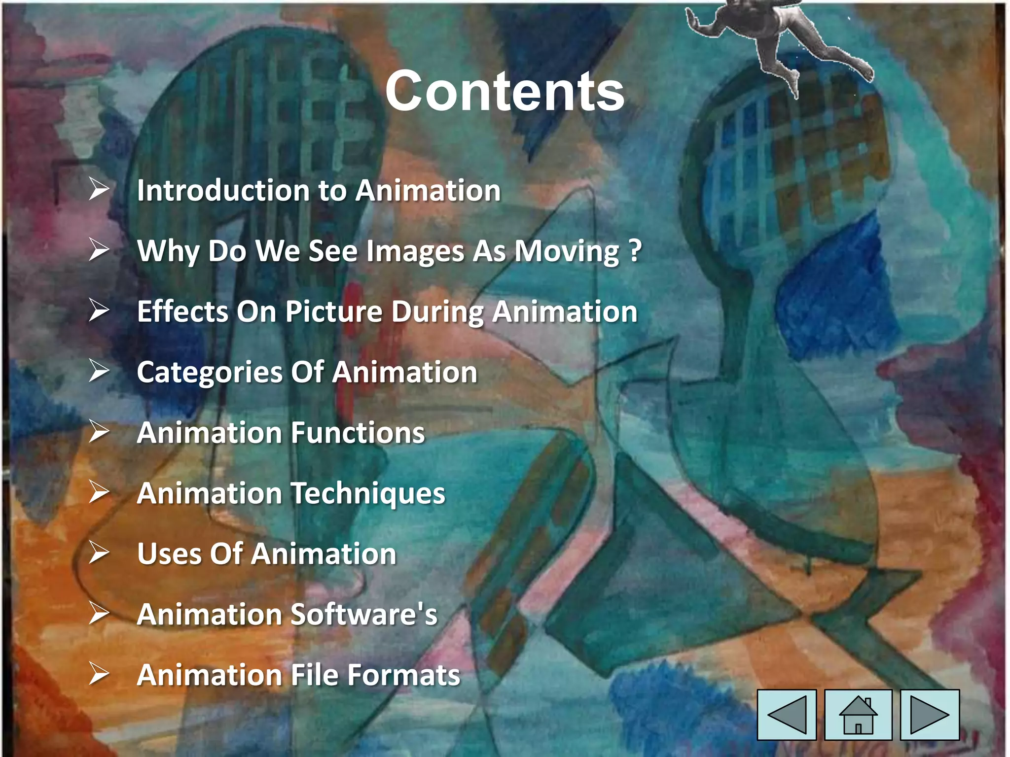 Contents
 Introduction to Animation
 Why Do We See Images As Moving ?
 Effects On Picture During Animation
 Categories Of Animation
 Animation Functions
 Animation Techniques
 Uses Of Animation
 Animation Software's
 Animation File Formats
 