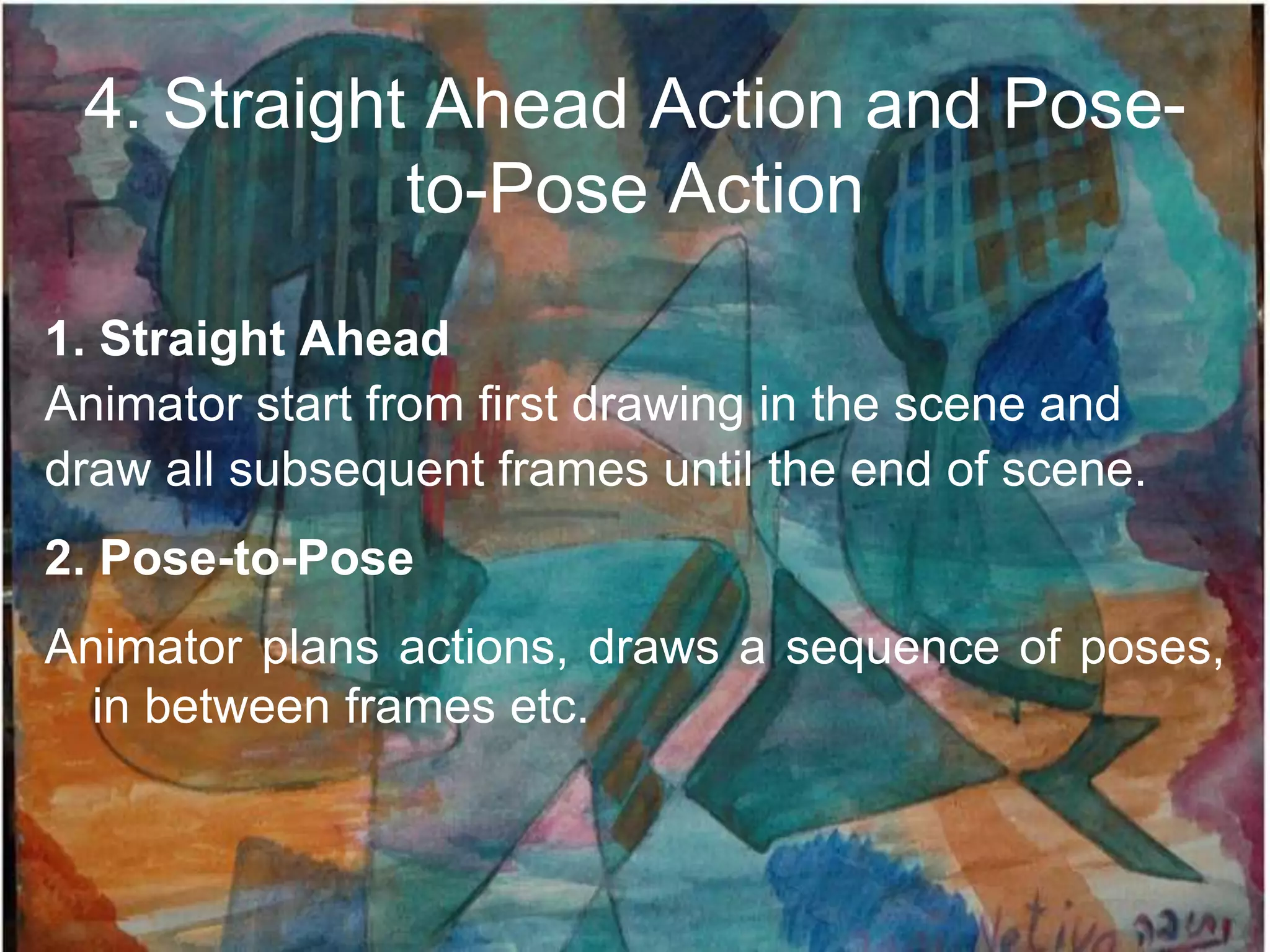 4. Straight Ahead Action and Pose-
            to-Pose Action

1. Straight Ahead
Animator start from first drawing in the scene and
draw all subsequent frames until the end of scene.
2. Pose-to-Pose
Animator plans actions, draws a sequence of poses,
  in between frames etc.
 