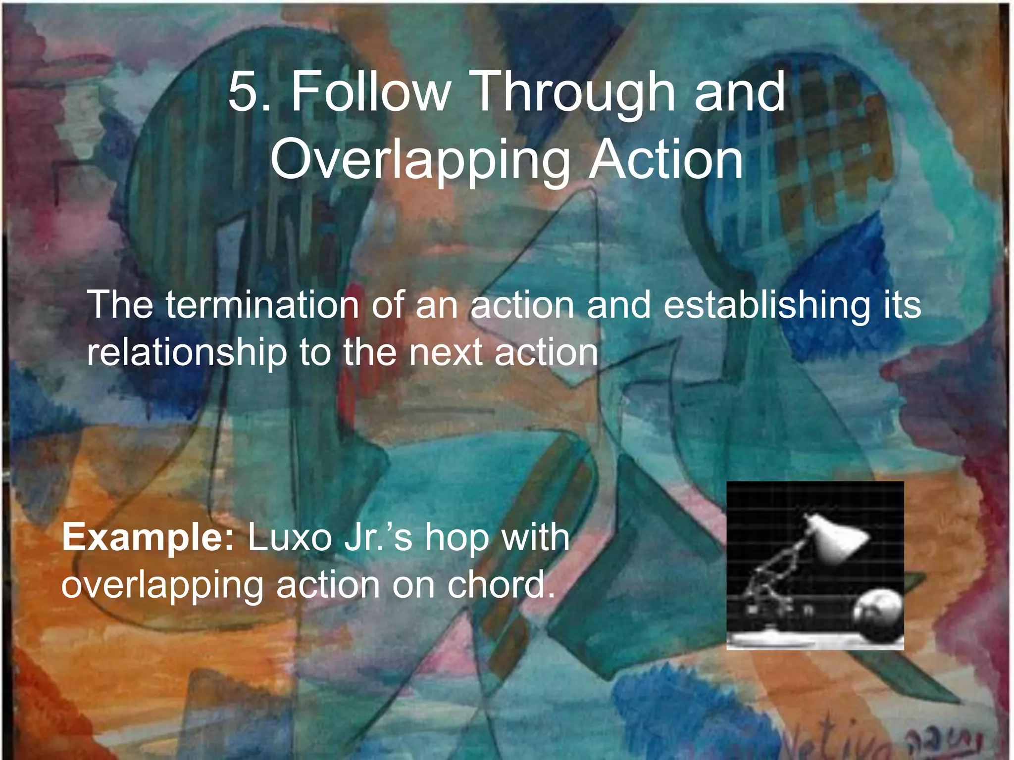 5. Follow Through and
           Overlapping Action

 The termination of an action and establishing its
 relationship to the next action



Example: Luxo Jr.‟s hop with
overlapping action on chord.
 