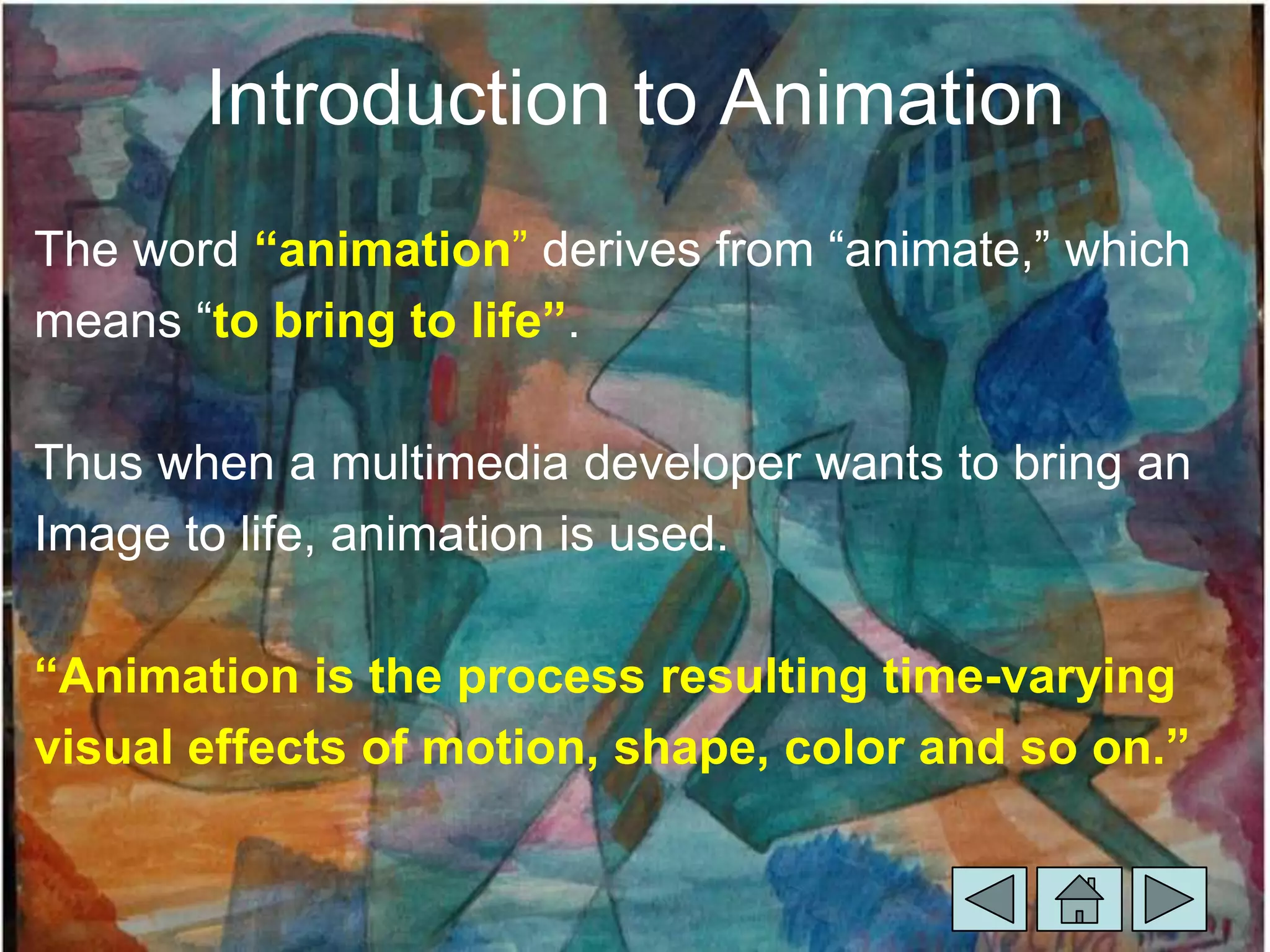 Introduction to Animation
The word “animation” derives from “animate,” which
means “to bring to life”.

Thus when a multimedia developer wants to bring an
Image to life, animation is used.

“Animation is the process resulting time-varying
visual effects of motion, shape, color and so on.”
 
