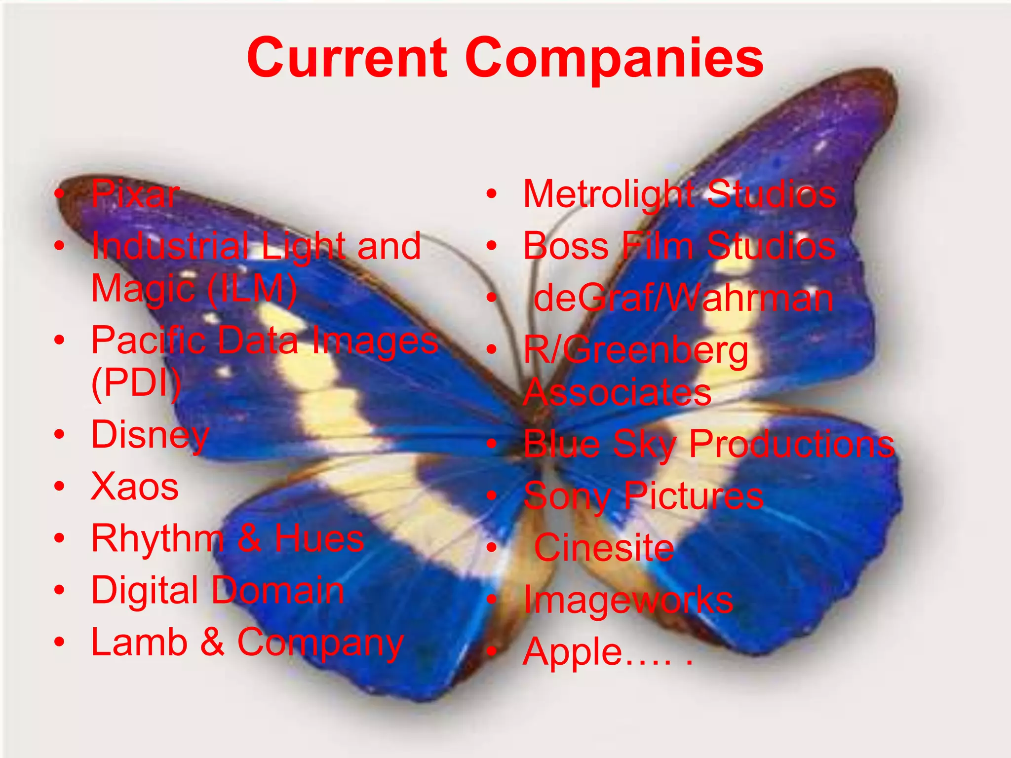 Current Companies

• Pixar                  •   Metrolight Studios
• Industrial Light and   •   Boss Film Studios
  Magic (ILM)            •    deGraf/Wahrman
• Pacific Data Images    •   R/Greenberg
  (PDI)                      Associates
• Disney                 •   Blue Sky Productions
• Xaos                   •   Sony Pictures
• Rhythm & Hues          •    Cinesite
• Digital Domain         •   Imageworks
• Lamb & Company         •   Apple…. .
 