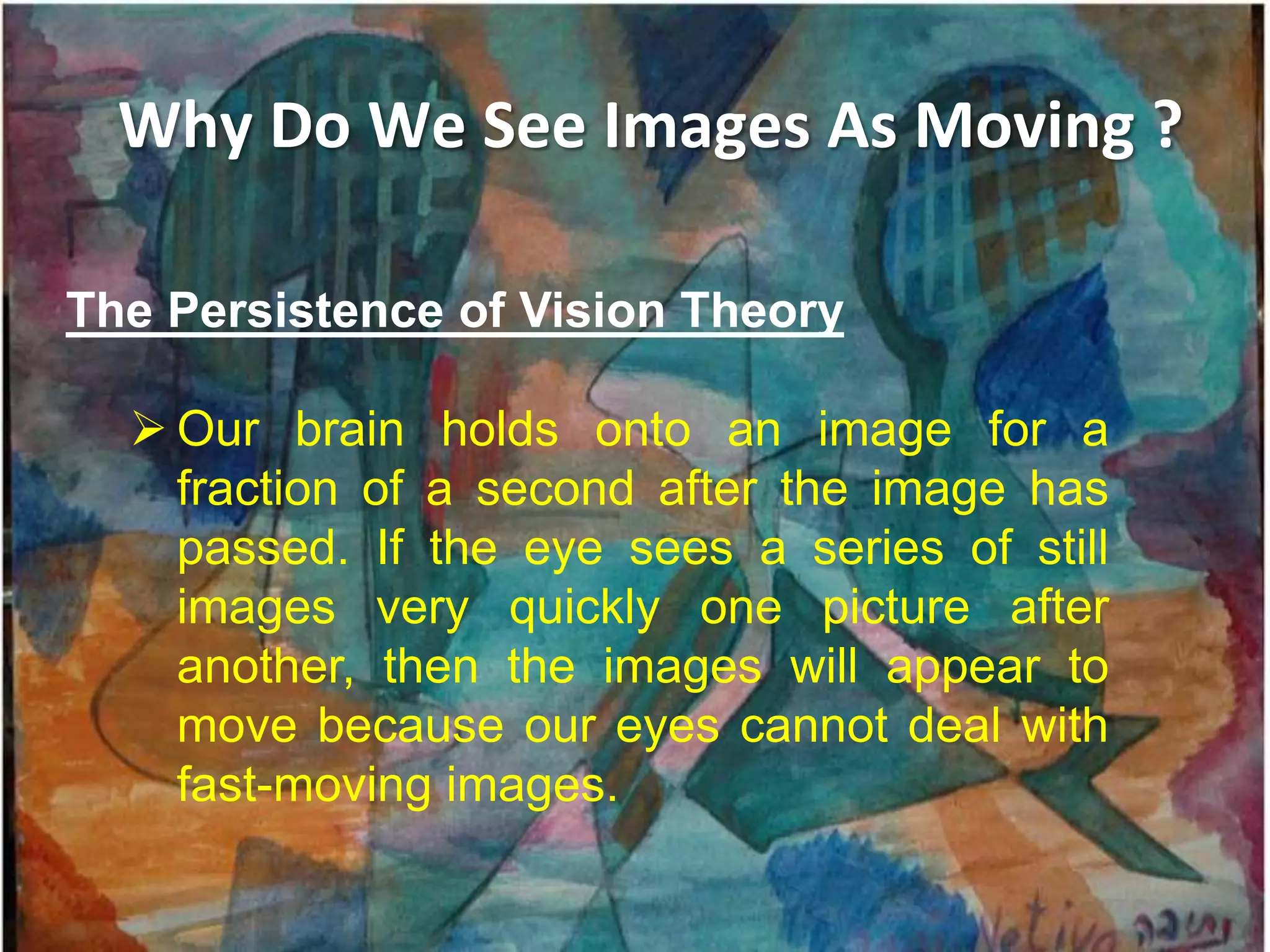Why Do We See Images As Moving ?

The Persistence of Vision Theory

   Our brain holds onto an image for a
    fraction of a second after the image has
    passed. If the eye sees a series of still
    images very quickly one picture after
    another, then the images will appear to
    move because our eyes cannot deal with
    fast-moving images.
 
