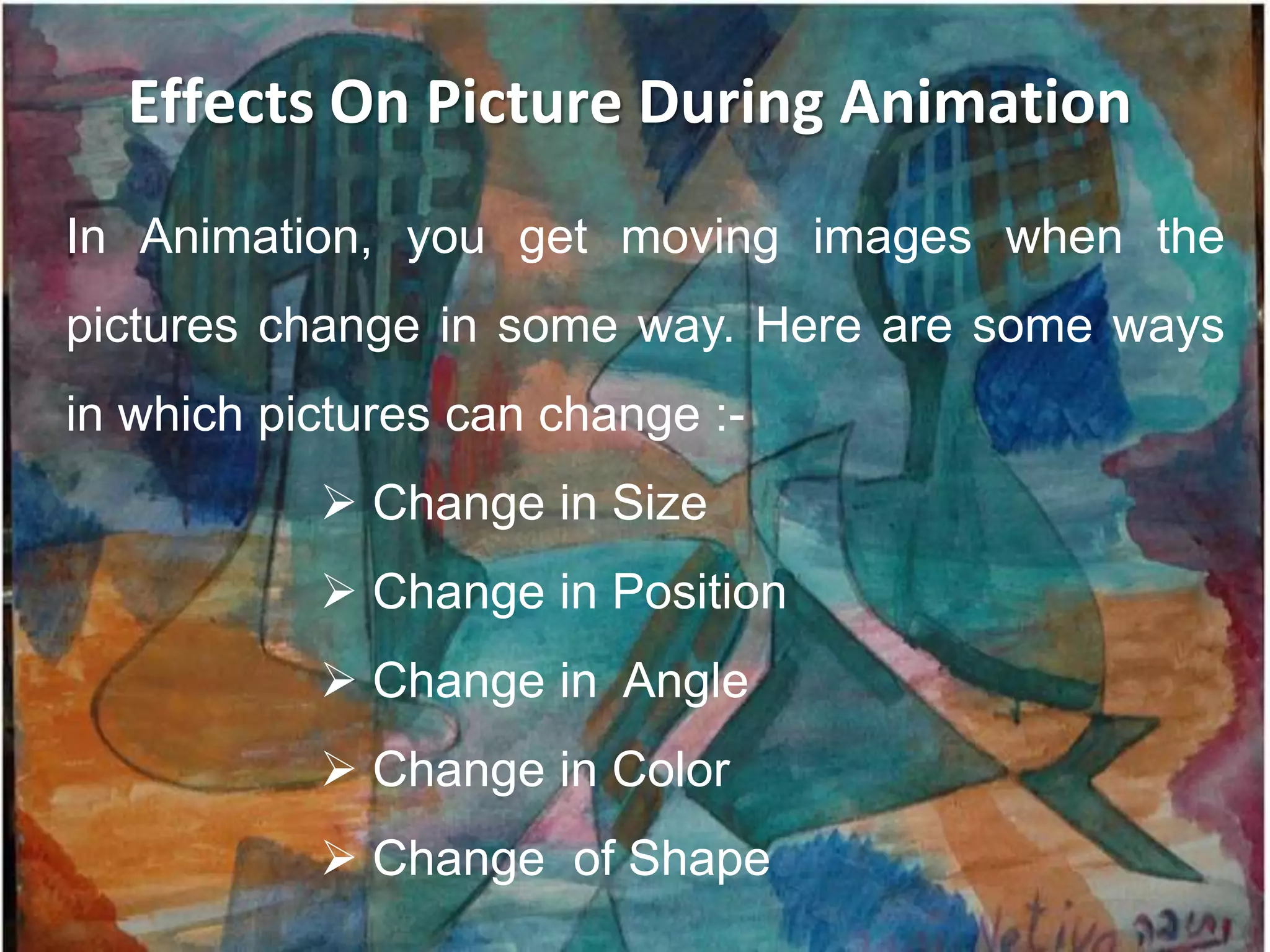 Effects On Picture During Animation
In Animation, you get moving images when the
pictures change in some way. Here are some ways
in which pictures can change :-
            Change in Size
            Change in Position
            Change in Angle
            Change in Color
            Change of Shape
 