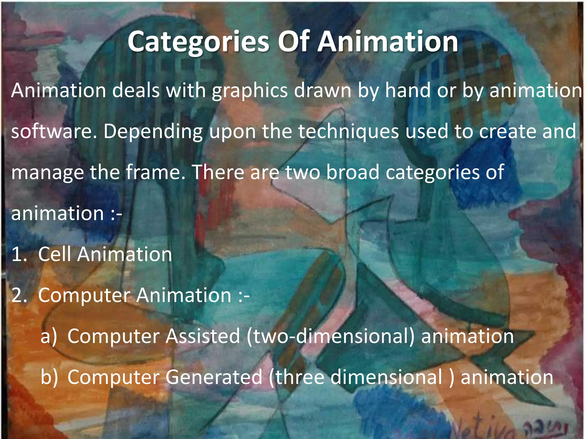 Categories Of Animation
Animation deals with graphics drawn by hand or by animation
software. Depending upon the techniques used to create and
manage the frame. There are two broad categories of
animation :-
1. Cell Animation
2. Computer Animation :-
   a) Computer Assisted (two-dimensional) animation
   b) Computer Generated (three dimensional ) animation
 