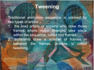 Tweening

Traditional animation sequence is created by
two types of artists :-
1. the lead artists or experts who draw those
   frames where major changes take place
   within the sequence, called key frames.
2. assistants draw a number of frames in
   between the frames, process is called
   tweening.
 