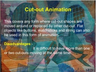 Cut-out Animation

This covers any form where cut-out shapes are
moved around or replaced by other cut-out. Flat
objects like buttons, matchsticks and string can also
be used in this form of animation.

Disadvantages:-
                 It is difficult to have more than one
or two cut-outs moving at the same time.
 