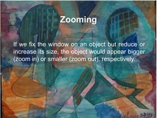Zooming

If we fix the window on an object but reduce or
increase its size, the object would appear bigger
(zoom in) or smaller (zoom out), respectively.
 