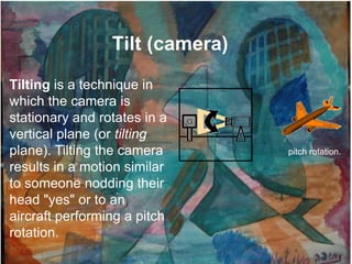 Tilt (camera)
Tilting is a technique in
which the camera is
stationary and rotates in a
vertical plane (or tilting
plane). Tilting the camera       pitch rotation.
results in a motion similar
to someone nodding their
head "yes" or to an
aircraft performing a pitch
rotation.
 