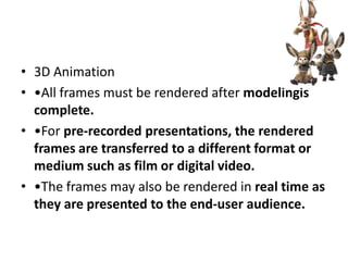 • 3D Animation
• •All frames must be rendered after modelingis
  complete.
• •For pre-recorded presentations, the rendered
  frames are transferred to a different format or
  medium such as film or digital video.
• •The frames may also be rendered in real time as
  they are presented to the end-user audience.
 