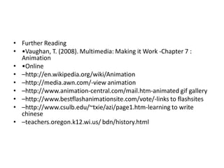 • Further Reading
• •Vaughan, T. (2008). Multimedia: Making it Work -Chapter 7 :
  Animation
• •Online
• –http://en.wikipedia.org/wiki/Animation
• –http://media.awn.com/-view animation
• –http://www.animation-central.com/mail.htm-animated gif gallery
• –http://www.bestflashanimationsite.com/vote/-links to flashsites
• –http://www.csulb.edu/~txie/azi/page1.htm-learning to write
  chinese
• –teachers.oregon.k12.wi.us/ bdn/history.html
 