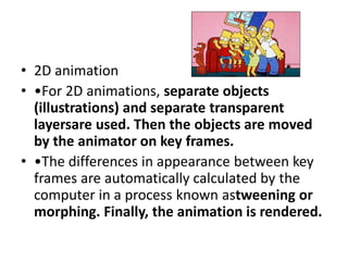 • 2D animation
• •For 2D animations, separate objects
  (illustrations) and separate transparent
  layersare used. Then the objects are moved
  by the animator on key frames.
• •The differences in appearance between key
  frames are automatically calculated by the
  computer in a process known astweening or
  morphing. Finally, the animation is rendered.
 