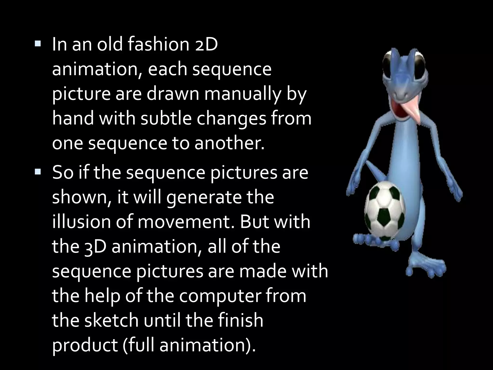  In an old fashion 2D
  animation, each sequence
  picture are drawn manually by
  hand with subtle changes from
  one sequence to another.
 So if the sequence pictures are
  shown, it will generate the
  illusion of movement. But with
  the 3D animation, all of the
  sequence pictures are made with
  the help of the computer from
  the sketch until the finish
  product (full animation).
 