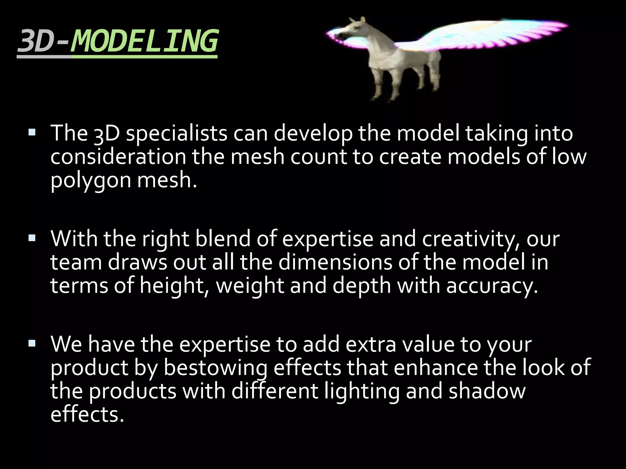 3D-MODELING

 The 3D specialists can develop the model taking into
  consideration the mesh count to create models of low
  polygon mesh.

 With the right blend of expertise and creativity, our
  team draws out all the dimensions of the model in
  terms of height, weight and depth with accuracy.

 We have the expertise to add extra value to your
  product by bestowing effects that enhance the look of
  the products with different lighting and shadow
  effects.
 