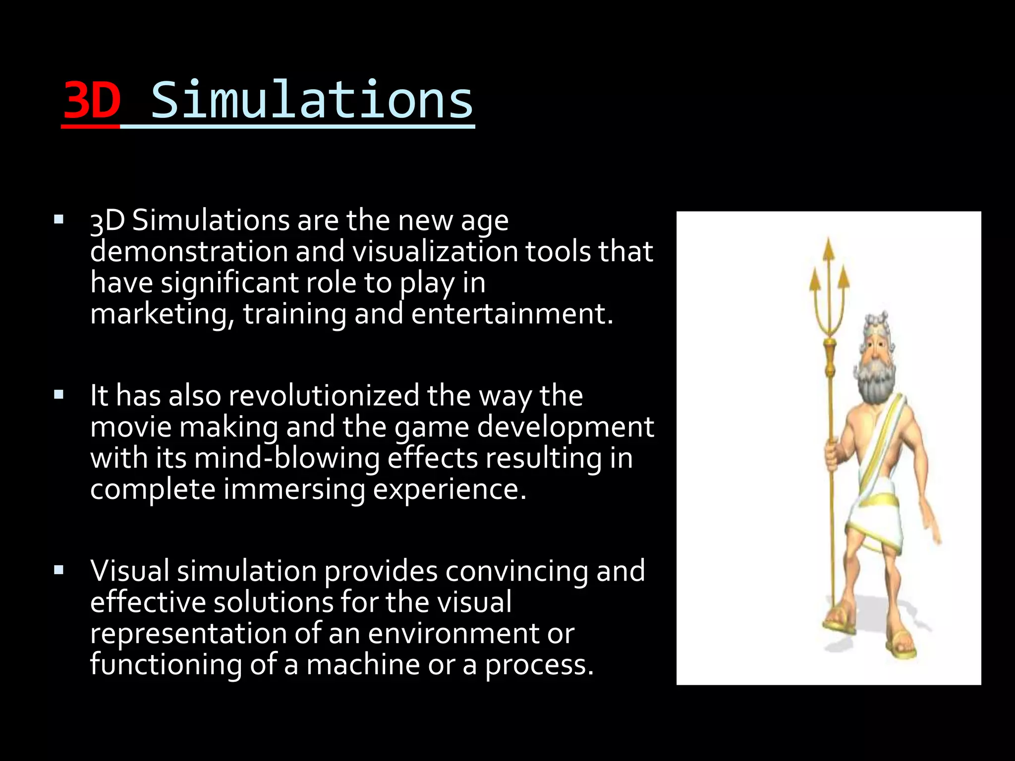 3D Simulations
 3D Simulations are the new age
  demonstration and visualization tools that
  have significant role to play in
  marketing, training and entertainment.

 It has also revolutionized the way the
  movie making and the game development
  with its mind-blowing effects resulting in
  complete immersing experience.

 Visual simulation provides convincing and
  effective solutions for the visual
  representation of an environment or
  functioning of a machine or a process.
 